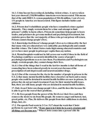 16.1. Crime has not been reduced, including violent crimes. A survey taken
last year showed2,310,984million Americans were incarcerated. This means
that of the mid-2008 U.S. census population of 304.06 million, 1 out of every
131 people in America are incarcerated. This figure includes babies and
children.
16.2. Prisons don’t rehabilitate people who have committed crimes against
humanity. They simply restrain them for a time and attempt to limit
prisoner’s ability to harm others. Prisons do sometimes help people to learn
trades, and prisoners do getsome medical and psychologicaltreatment, but
statistics prove that the vast majority of those who get out prison will return.
Prisons cannotchange people’s lives.
16.3. Knowledge itselfdoesn’t change people’s lives as is evidencedby the fact
that many who are educatedare very unhealthy psychologicallyand commit
horrible crimes. The United States ranks high among educatedcountries and
yet we have more people in prison per capita than any nation.
16.4. Mentalhospitals would not be full across ourworld if those in the field of
Psychologycouldhave accuratelyidentified the source of people’s
psychologicalproblems so as to cure them. Psychiatrists and Psychologistscan
simply restrain people, they cannotchange their lives.
16.4.1.One of the things that I read in the lastfew months is that all forms of
counseling have been reduced greatlyin recentyears because ofthe
prescription of anti-depressants and neurotransmitter drugs.
16.4.2.One of the reasons forthe rise in the number of people in prisons in the
U.S. is that many mental health facilities have closedor cut back and so many
people who could be detained in mental health facilities are now in prisons. In
prison they do not get much treatment if any for their mental health issues.
But, there are still many people who are detained in mental health facilities.
17. Only Jesus Christ can change people’s lives, and He does this because He
is able to get to the rootof their problems.
17.1. He frees people from the powerof the Devil over their lives and then
removes the desire to sin from His people. He removes angerand hatred, lust,
greed, pride, etc. Plus, He delivers His people from their addictions to alcohol,
drugs, lust, etc.
17.2. The apostle Paul wrote in 2 Cor. 5:17 about the work that Christ
performs in a person’s life, “If any man is in Christ he is a new creature and
all things are become new.” When Christ comes into a person’s life He
 