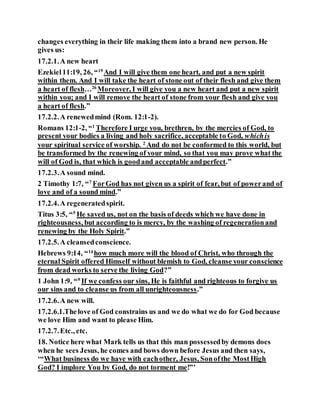 changes everything in their life making them into a brand new person. He
gives us:
17.2.1.A new heart
Ezekiel11:19, 26, “19
And I will give them one heart, and put a new spirit
within them. And I will take the heart of stone out of their flesh and give them
a heart of flesh…26
Moreover, I will give you a new heart and put a new spirit
within you; and I will remove the heart of stone from your flesh and give you
a heart of flesh.”
17.2.2.A renewedmind (Rom. 12:1-2).
Romans 12:1-2, “1
Therefore I urge you, brethren, by the mercies of God, to
present your bodies a living and holy sacrifice, acceptable to God, whichis
your spiritual service of worship. 2
And do not be conformed to this world, but
be transformed by the renewing of your mind, so that you may prove what the
will of God is, that which is goodand acceptable andperfect.”
17.2.3.A sound mind.
2 Timothy 1:7, “7
ForGod has not given us a spirit of fear, but of powerand of
love and of a sound mind.”
17.2.4.A regeneratedspirit.
Titus 3:5, “5
He saved us, not on the basis of deeds which we have done in
righteousness, but according to is mercy, by the washing of regenerationand
renewing by the Holy Spirit.”
17.2.5.A cleansedconscience.
Hebrews 9:14, “14
how much more will the blood of Christ, who through the
eternal Spirit offered Himself without blemish to God, cleanse your conscience
from dead works to serve the living God?”
1 John 1:9, “9
If we confess our sins, He is faithful and righteous to forgive us
our sins and to cleanse us from all unrighteousness.”
17.2.6.A new will.
17.2.6.1.Thelove of God constrains us and we do what we do for God because
we love Him and want to please Him.
17.2.7.Etc., etc.
18. Notice here what Mark tells us that this man possessedby demons does
when he sees Jesus, he comes and bows down before Jesus and then says,
‘“What business do we have with eachother, Jesus, Sonofthe MostHigh
God? I implore You by God, do not torment me!”’
 