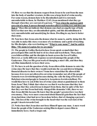 19. Here we see that the demons request from Jesus to be sent from the man
into the body of another creature, in this case a large herd of swine nearby.
For some reason, demons hate to be disembodied and it is extremely
uncomfortable to them. In Matthew 12:43, Jesus mentioned what they go
through when they are castout of a person, “43
Now when the unclean spirit
goes out of a man, it passes through waterless placesseeking rest, and does not
find it.” Does this not indicate that demons once had an angelic type of body
howeverthat now they are disembodied spirits, and this disembodiment is
very uncomfortable and unsatisfying for them. Dwelling in any host is better
than none.
20. Note here that Jesus asksthe demon what its name is, and by doing this He
was able to make this story even more of a testimony and a point of teaching
for His disciples, who were looking on: “What is your name?” And he said to
Him, “My name is Legion; for we are many.”
21. The people in Galilee flockedto hear Jesus speak so much that they
pressedupon Him and He had to sit in a boat and teachthem. Then, many
even followedHim and the disciples in boats across the Sea of Galilee.
However, a vastly different response occurredamongstthe people of the
Gadarenes. Theysee His greatwork of changing a man’s life, and then they
ask Him immediately to leave their area.
22. We have to ask the question of why Jesus allowedthe demons to enter the
swine since He knew that they would crash into the sea and drown bringing
financial disasterto their owners? Some have statedthat He allowedthis
because Jewswere not allowedto eatswine (remember not all of the people of
Samaria were Jewishthough because during the exile the king of Persia (or
Babylon) relocatedpeople to Samaria to keepdown Jewishrebellion). We
would then have to ask if this loss of swine came about as punishment to them
from Jesus? But, I think that when we see that it was because that they lost
their pigs that they askedJesus to depart from them, that in spite of the fact
that they saw that Jesus had truly changedthis demoniac’s life, then we see
that Jesus did this because He knew that the people’s greatestlove was their
own money. They were more concernedabout financial gainthan the fact that
Jesus had done what had never been done before, that of changing a person’s
life. This loss of the swine brought to the head what was the real state of the
people’s hearts towards God.
23. Notice here that Jesus does not force Himself upon any man. A mere word
from the people of the Gadarenes asking Him to depart causes Him to
immediately leave. Such a tragic end.
 