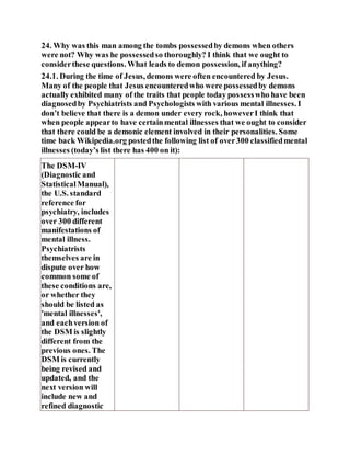 24. Why was this man among the tombs possessedby demons when others
were not? Why was he possessedso thoroughly? I think that we ought to
considerthese questions. What leads to demon possession, if anything?
24.1. During the time of Jesus, demons were often encountered by Jesus.
Many of the people that Jesus encounteredwho were possessedby demons
actually exhibited many of the traits that people today possesswho have been
diagnosedby Psychiatrists and Psychologists with various mental illnesses. I
don’t believe that there is a demon under every rock, howeverI think that
when people appearto have certainmental illnesses that we ought to consider
that there could be a demonic element involved in their personalities. Some
time back Wikipedia.org postedthe following list of over300 classifiedmental
illnesses (today’s list there has 400 on it):
The DSM-IV
(Diagnostic and
StatisticalManual),
the U.S. standard
reference for
psychiatry, includes
over 300 different
manifestations of
mental illness.
Psychiatrists
themselves are in
dispute over how
common some of
these conditions are,
or whether they
should be listed as
'mental illnesses',
and eachversion of
the DSM is slightly
different from the
previous ones. The
DSM is currently
being revised and
updated, and the
next version will
include new and
refined diagnostic
 
