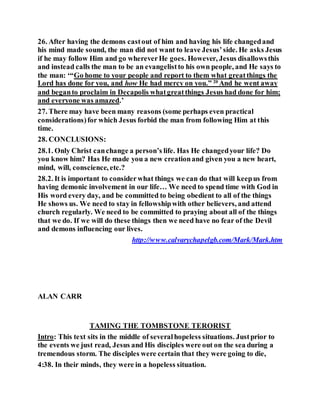 26. After having the demons castout of him and having his life changedand
his mind made sound, the man did not want to leave Jesus’side. He asks Jesus
if he may follow Him and go whereverHe goes. However, Jesus disallowsthis
and instead calls the man to be an evangelistto his own people, and He says to
the man: ‘“Go home to your people and report to them what greatthings the
Lord has done for you, and how He had mercy on you.” 20
And he went away
and beganto proclaim in Decapolis whatgreatthings Jesus had done for him;
and everyone was amazed.’
27. There may have been many reasons (some perhaps even practical
considerations)for which Jesus forbid the man from following Him at this
time.
28. CONCLUSIONS:
28.1. Only Christ canchange a person’s life. Has He changedyour life? Do
you know him? Has He made you a new creationand given you a new heart,
mind, will, conscience, etc.?
28.2. It is important to considerwhat things we can do that will keepus from
having demonic involvement in our life… We need to spend time with God in
His word every day, and be committed to being obedient to all of the things
He shows us. We need to stay in fellowshipwith other believers, and attend
church regularly. We need to be committed to praying about all of the things
that we do. If we will do these things then we need have no fear of the Devil
and demons influencing our lives.
http://www.calvarychapelgb.com/Mark/Mark.htm
ALAN CARR
TAMING THE TOMBSTONE TERORIST
Intro: This text sits in the middle of severalhopeless situations. Justprior to
the events we just read, Jesus and His disciples were out on the sea during a
tremendous storm. The disciples were certain that they were going to die,
4:38. In their minds, they were in a hopeless situation.
 
