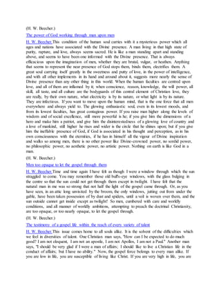 (H. W. Beecher.)
The power of God working through man upon men
H. W. Beecher.This condition of the human soul carries with it a mysterious power which all
ages and nations have associated with the Divine presence. A man living in that high state of
purity, rapture, and love, always seems sacred. He is like a man standing apart and standing
above, and seems to have been one informed with the Divine presence. That is always
efficacious upon the imagination of men, whether they are brutal, vulgar, or heathen. Anything
that seems to represent the near presence of God stops them, binds them, electrifies them. A
great soul carrying itself greatly in the sweetness and putty of love, in the power of intelligence,
and with all other implements in its hand and around about it, suggests more nearly the sense of
Divine presence than any other thing in this world. When the human faculties are centred upon
love, and all of them are inflamed by it; when conscience, reason, knowledge, the will power, all
skill, all taste, and all culture are the bodyguards of this central element of Christian love, they
are really, by their own nature, what electricity is by its nature, or what light is by its nature.
They are infectious. If you want to move upon the human mind, that is the one force that all men
everywhere and always yield to. The glowing enthusiastic soul, even in its lowest moods, and
from its lowest faculties, has great contagious power. If you raise man higher along the levels of
wisdom and of social excellence, still more powerful is he; if you give him the dimensions of a
hero and make him a patriot, and give him the disinterestedness of a glowing love of country and
a love of mankind, still higher he rises and wider is the circle that he shines upon; but if you give
him the ineffable presence of God, if God is associated in his thought and perception, as in his
own consciousness with the eternities, if he has in himself all the vigour of Divine inspiration
and walks so among men, there is no other power like Divine-crowned power, no sordid power,
no philosophic power, no aesthetic power, no artistic power. Nothing on earth is like God in a
man.
(H. W. Beecher.)
Men too opaque to let the gospel through them
H. W. Beecher.Time and time again I have felt as though I were a window through which the sun
straggled to come. You may remember those old bull's-eye windows, with the glass bulging in
the centre so that the sun could not get through them except in twilight. I have felt that the
natural man in me was so strong that not half the light of the gospel came through. Or, as you
have seen, in an attic long unvisited by the broom, the only windows, jutting out from under the
gable, have been taken possession of by dust and spiders, until a veil is woven over them, and the
sun outside cannot get inside except as twilight! So men, cumbered with care and worldly
conditions, and all manner of worldly ambitions, attempting to preach the doctrinal Christianity,
are too opaque, or too nearly opaque, to let the gospel through.
(H. W. Beecher.)
The testimony of a gospel life within the reach of every variety of talent
H. W. Beecher.This issue comes home to all souls alike. It is the solvent of the difficulties which
we feel in diversities of talent. One Christian man says, "How can I be expected to do much
good? I am not eloquent, I am not an apostle, I am not Apollos, I am not a Paul." Another man
says, "I should be very glad if I were a man of affairs; I should like to live a Christian life in the
conduct of affairs; but I have no ability." Now, the gospel force belongs to every man alike. If
you are low in life, you are susceptible of living like Christ. If you are very high in life, you are
 