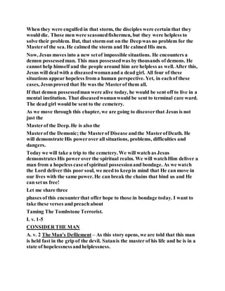 When they were engulfed in that storm, the disciples were certain that they
would die. Those men were seasonedfishermen, but they were helpless to
solve their problem. But, that storm out on the Deepwas no problem for the
Masterof the sea. He calmed the storm and He calmed His men.
Now, Jesus moves into a new setof impossible situations. He encounters a
demon possessedman. This man possessedwas by thousands of demons. He
cannot help himself and the people around him are helpless as well. After this,
Jesus will deal with a diseasedwomanand a dead girl. All four of these
situations appear hopeless from a human perspective. Yet, in eachof these
cases, Jesusproved that He was the Masterof them all.
If that demon possessedman were alive today, he would be sent off to live in a
mental institution. That diseasedwomanwould be sent to terminal care ward.
The dead girl would be sent to the cemetery.
As we move through this chapter, we are going to discoverthat Jesus is not
just the
Masterof the Deep. He is also the
Masterof the Demonic; the Masterof Disease andthe MasterofDeath. He
will demonstrate His powerover all situations, problems, difficulties and
dangers.
Today we will take a trip to the cemetery. We will watch as Jesus
demonstrates His power over the spiritual realm. We will watchHim deliver a
man from a hopeless caseofspiritual possessionand bondage. As we watch
the Lord deliver this poor soul, we need to keepin mind that He can move in
our lives with the same power. He can break the chains that bind us and He
can setus free!
Let me share three
phases of this encounterthat offer hope to those in bondage today. I want to
take these verses and preach about
Taming The Tombstone Terrorist.
I. v. 1-5
CONSIDER THE MAN
A. v. 2 The Man’s Defilement – As this story opens, we are told that this man
is held fast in the grip of the devil. Satanis the master of his life and he is in a
state of hopelessnessandhelplessness.
 