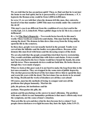 We are told that he has an unclean spirit! Then, we find out that he is not just
the home to one foul spirit, but he is possessedby a Legion of demons, v. 9. A
legionin the Roman army could be from 2,000 to 6,000 men.
In verse 13, we are told that when the demons left this man, they entereda
heard of swine that number 2,000!This man was totally under the controlof
the devil!
This man’s case is no different from the condition of every lost soul in the
world, Eph. 2:1-3; John 8:44. What a pitiful shape to be in! He is in a state of
defilement!
B. v. 3-4 The Man’s Depravity – Two words factor heavily in this man’s
world. Those words are cemeteries and chains. This man had his dwelling
among the dead. The demons in him drove him awayfrom the living and he
spent his life in the cemetery.
In those days, people were not usually buried in the ground. Tombs were
carved into the hillsides and the bodies were placedthere. Because ofhis
demons this man lived with bones and the decaying corpses of the dead.
We are also told that the people around him tried their best to restrainhim.
They would catchhim and bind him with fetters and chains. Fetters would
have been attachedto his feet. Chains would have bound his hands, his arms
and his torso. These manmade devices could not hold him. He broke them as
though they were made of paper.
When we look at this poor soul, it is not hard to make the leap from him to the
lost ones around us. They are trapped in the same state of pitiful depravity.
The sin that possessesthe heart of the lost sinner drives him to spend his days
and waste his years with the dead. The lostsinner has no desire to be around
the living. Deathand the works of deadness are all they care about!
Of course, man has his methods of trying to conquer and cure all the
problems that plague humanity. Man has his
jails, his prisons, his institutions and his
asylums. Man pushes his pills, his
potions and his psychologyas the answerto man’s dilemma. The problem
with man’s efforts to cure humanities problems is that man’s efforts only treat
the symptoms, not the cause ofman’s situation.
Man acts like he acts and does what he does because he is a sinner! Lost
people choosedarkness overlight because they hate the light, John 3:19-21.
 