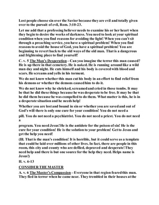 Lost people choose sin over the Savior because theyare evil and totally given
over to the pursuit of evil, Rom. 3:10-23.
Let me add that a professing believerneeds to examine his or her heart when
they begin to desire the works of darkness. You need to look at your spiritual
condition when you find reasons for avoiding the light! When you can’t sit
through a preaching service, you have a spiritual problem! When you find
reasons to avoid the house of God, you have a spiritual problem! You are
beginning to revert back to the old ways of the old man. That is a dangerous
and frightening place to find yourself!
C. v. 5 The Man’s Desperation – Can you imagine the terror this man caused?
He is up there in that cemetery. He is naked. He is running around like a wild
man day and night. He cuts himself and his body is coveredwith blood and
scars. He screams and yells in his torment.
We do not know whether this man cut his body in an effort to find relief from
his demons or whether the demons causedhim to do it.
We do not know why he shrieked, screamedand cried in those tombs. It may
be that he did these things because he was desperate to be free. It may be that
he did them because he was compelled to do them. What matter is this, he is in
a desperate situation and he needs help!
Whether you are lostand bound in sin or whether you are savedand out of
God’s will there is only one cure for your condition! You do not need a
pill. You do not need a psychiatrist. You do not need a priest. You do not need
a
program. You need Jesus!He is the antidote for the poison of sin! He is the
cure for your condition! He is the solution to your problem! Getto Jesus and
get the help you need!
(Ill. That is the man’s condition! It is horrible, but it could serve as a template
that could be laid over millions of other lives. In fact, there are people in this
room, this city and county who are defiled, depraved and desperate!They
need help and there is but one source for the help they need. Helps name is
Jesus!)
II. v. 6-13
CONSIDER THE MASTER
A. v. 6 The Master’s Compassion – Everyone in that region fearedthis man.
They fled in terror when he came near. They trembled in their houses atthe
 