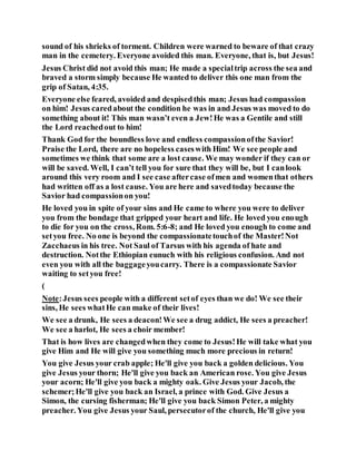 sound of his shrieks of torment. Children were warned to beware of that crazy
man in the cemetery. Everyone avoided this man. Everyone, that is, but Jesus!
Jesus Christ did not avoid this man; He made a specialtrip across the sea and
braved a storm simply because He wanted to deliver this one man from the
grip of Satan, 4:35.
Everyone else feared, avoided and despisedthis man; Jesus had compassion
on him! Jesus caredabout the condition he was in and Jesus was moved to do
something about it! This man wasn’t even a Jew!He was a Gentile and still
the Lord reachedout to him!
Thank God for the boundless love and endless compassionofthe Savior!
Praise the Lord, there are no hopeless caseswith Him! We see people and
sometimes we think that some are a lost cause. We may wonder if they can or
will be saved. Well, I can’t tell you for sure that they will be, but I canlook
around this very room and I see case aftercase ofmen and womenthat others
had written off as a lost cause. You are here and savedtoday because the
Savior had compassionon you!
He loved you in spite of your sins and He came to where you were to deliver
you from the bondage that gripped your heart and life. He loved you enough
to die for you on the cross, Rom. 5:6-8; and He loved you enough to come and
setyou free. No one is beyond the compassionatetouchof the Master!Not
Zacchaeus in his tree. Not Saul of Tarsus with his agenda of hate and
destruction. Notthe Ethiopian eunuch with his religious confusion. And not
even you with all the baggageyoucarry. There is a compassionate Savior
waiting to setyou free!
(
Note:Jesus sees people with a different setof eyes than we do! We see their
sins, He sees whatHe can make of their lives!
We see a drunk, He sees a deacon!We see a drug addict, He sees a preacher!
We see a harlot, He sees a choir member!
That is how lives are changedwhen they come to Jesus!He will take what you
give Him and He will give you something much more precious in return!
You give Jesus your crab apple; He'll give you back a golden delicious. You
give Jesus your thorn; He'll give you back an American rose. You give Jesus
your acorn; He'll give you back a mighty oak. Give Jesus your Jacob, the
schemer;He'll give you back an Israel, a prince with God. Give Jesus a
Simon, the cursing fisherman; He'll give you back Simon Peter, a mighty
preacher. You give Jesus your Saul, persecutorof the church, He'll give you
 