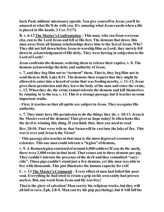 back Paul, militant missionary apostle. You give yourself to Jesus;you'll be
amazed at what He'll do with you. It's amazing what Jesus cando when a life
is placed in His hands, 2 Cor. 5:17!)
B. v. 6-13 The Master’s Confrontation – This man, who ran from everyone
else, ran to the Lord Jesus and fell at His feet. The demons that drove this
man awayfrom all human relationships drove him to the feetof Jesus. Why?
They did not fall down before Jesus to worship Him as Lord; they merely fell
down in acknowledgementof His deity. They were bowing in subjection to the
Lord of Lords!
Jesus confronts the demons, ordering them to release their captive, v. 8. The
demons acknowledge the deity and authority of Jesus,
v. 7, and they beg Him not to “torment” them. That is, they beg Him not to
send them to Hell, Luke 8:31. The demons then request that they might be
allowedto enter into a heard of swine that was feeding nearby, v. 11-12. Jesus
gives them permission and they leave the body of the man and enter the swine,
v. 13. When they do, the swine cannot tolerate the demons and kill themselves
by running in to the sea, v. 13. This is a strange passage,but it teaches us some
important truths.
· First, it teaches us that all spirits are subject to Jesus. Theyrecognize His
authority,
v. 7. They must have His permission to do the things they do, v. 10-13. Jesus is
the Masterevenof the demons! That gives us hope today! It often looks like
the devil is winning this thing. If you think that, then you need to read
Rev. 20:10. That verse tells us that Satanwill be castinto the lake of fire. This
war is over and Jesus is the Victor!
· This passagealso teaches us that man is the most depraved creature in
existence. This one man could tolerate a “legion” ofdemons,
v. 9. A Romanlegion consistedofaround 6,000 soldiers!If you do the math,
there were 2,000 swine in that herd. That comes out to three demons per pig.
They couldn’t tolerate the presence ofthe devil and they committed “suey-
cide”. Those pigs couldn’t stand just a few demons, yet this man was able to
live with thousands. This just illustrates the human capacity for evil!
C. v. 13 The Master’s Command – Every effort of man had failed this poor
soul. Everything he had tried to retain a grip on his own sanity had proven
useless. But, one word from Jesus and He was free!
That is the glory of salvation! Man cantry his religious works, but they will
all fail to save, Eph. 2:8-9. Man can try his pop psychology, but it will fall far
 