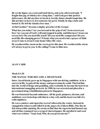 He set the liquor on a rock and knelt down, and as he afterwardsaid, "I
fought that jug of whiskeyfor a long time," and God gave him perfect
deliverance. He did not dare to break it, lestthe fumes should tempt him. He
did not dare to leave it, lest someone else getit. Finally he dug a hole and
buried it. He left the island a free man. "
Awful Gardner" became a mighty preacherof the Gospel.
What has you today? Are you lostand in the grip of sin? Jesus cansetyou
free! Are you out of God’s will and trapped in pride and bitterness? Jesus can
setyou free! Do you need His touch? Do you need His compassion?Do you
need His life-changing power? Friend, what you need is but a prayer of faith
away!Come to Jesus!Come home! Obey His voice.
He weatheredthe storm on the sea to getto this man. He weatheredthe storm
of Calvary to get to you. Is He calling? Come to Him now.
ALAN CARR
Mark 5:1-20
THE MANIAC WHO BECAME A MESSENGER
Intro: JacobKoshy grew up in Singapore with one driving ambition: to be a
successin life, to gain all the money and possessions he could. That led him
into the world of drugs and gambling, and eventually he became the lord of an
international smuggling network. In 1980, he was arrestedand placedin a
government drug rehabilitation prison in Singapore.
He was frustrated beyond endurance. All his goals, purposes, dreams, and
ambitions were lockedup with him in a tiny cell, and his heart was full of a
cold emptiness.
He was a smoker, and cigarettes weren'tallowedin the center. Instead, he
smuggledin tobacco androlled it in the pages ofa Gideon Bible. One day he
fell asleepwhile smoking. He awoke to find that the cigarette had burned out,
and all that remained was a scrapof charred paper. He unrolled it and read
what was written: "Saul, Saul, Why do you persecute me?"
 