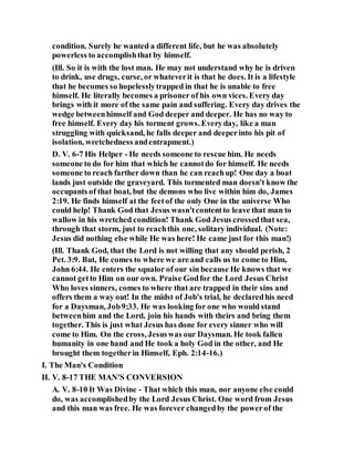 condition. Surely he wanted a different life, but he was absolutely
powerless to accomplishthat by himself.
(Ill. So it is with the lost man. He may not understand why he is driven
to drink, use drugs, curse, or whateverit is that he does. It is a lifestyle
that he becomes so hopelesslytrapped in that he is unable to free
himself. He literally becomes a prisoner of his own vices. Every day
brings with it more of the same pain and suffering. Every day drives the
wedge betweenhimself and God deeper and deeper. He has no way to
free himself. Every day his torment grows. Everyday, like a man
struggling with quicksand, he falls deeper and deeperinto his pit of
isolation, wretchedness andentrapment.)
D. V. 6-7 His Helper - He needs someone to rescue him. He needs
someone to do for him that which he cannotdo for himself. He needs
someone to reach farther down than he can reachup! One day a boat
lands just outside the graveyard. This tormented man doesn't know the
occupants of that boat, but the demons who live within him do, James
2:19. He finds himself at the feetof the only One in the universe Who
could help! Thank God that Jesus wasn'tcontentto leave that man to
wallow in his wretched condition! Thank God Jesus crossedthat sea,
through that storm, just to reachthis one, solitary individual. (Note:
Jesus did nothing else while He was here! He came just for this man!)
(Ill. Thank God, that the Lord is not willing that any should perish, 2
Pet. 3:9. But, He comes to where we are and calls us to come to Him,
John 6:44. He enters the squalor of our sin because He knows that we
cannot getto Him on our own. Praise Godfor the Lord Jesus Christ
Who loves sinners, comes to where that are trapped in their sins and
offers them a way out! In the midst of Job's trial, he declaredhis need
for a Daysman, Job9:33. He was looking for one who would stand
betweenhim and the Lord, join his hands with theirs and bring them
together. This is just what Jesus has done for every sinner who will
come to Him. On the cross, Jesuswas our Daysman. He took fallen
humanity in one hand and He took a holy God in the other, and He
brought them togetherin Himself, Eph. 2:14-16.)
I. The Man's Condition
II. V. 8-17 THE MAN'S CONVERSION
A. V. 8-10 It Was Divine - That which this man, nor anyone else could
do, was accomplishedby the Lord Jesus Christ. One word from Jesus
and this man was free. He was forever changedby the powerof the
 