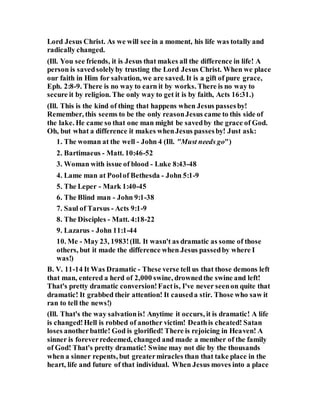 Lord Jesus Christ. As we will see in a moment, his life was totally and
radically changed.
(Ill. You see friends, it is Jesus that makes all the difference in life! A
person is savedsolelyby trusting the Lord Jesus Christ. When we place
our faith in Him for salvation, we are saved. It is a gift of pure grace,
Eph. 2:8-9. There is no way to earn it by works. There is no way to
secure it by religion. The only way to get it is by faith, Acts 16:31.)
(Ill. This is the kind of thing that happens when Jesus passesby!
Remember, this seems to be the only reasonJesus came to this side of
the lake. He came so that one man might be savedby the grace of God.
Oh, but what a difference it makes whenJesus passesby! Just ask:
1. The woman at the well - John 4 (Ill. "Must needs go")
2. Bartimaeus - Matt. 10:46-52
3. Woman with issue of blood - Luke 8:43-48
4. Lame man at Poolof Bethesda - John 5:1-9
5. The Leper - Mark 1:40-45
6. The Blind man - John 9:1-38
7. Saul of Tarsus - Acts 9:1-9
8. The Disciples - Matt. 4:18-22
9. Lazarus - John 11:1-44
10. Me - May 23, 1983!(Ill. It wasn't as dramatic as some of those
others, but it made the difference when Jesus passedby where I
was!)
B. V. 11-14 It Was Dramatic - These verse tell us that those demons left
that man, entered a herd of 2,000 swine, drownedthe swine and left!
That's pretty dramatic conversion!Factis, I've never seenon quite that
dramatic! It grabbed their attention! It causeda stir. Those who saw it
ran to tell the news!)
(Ill. That's the way salvationis! Anytime it occurs, it is dramatic! A life
is changed!Hell is robbed of another victim! Deathis cheated! Satan
loses anotherbattle! God is glorified! There is rejoicing in Heaven! A
sinner is foreverredeemed, changed and made a member of the family
of God! That's pretty dramatic! Swine may not die by the thousands
when a sinner repents, but greatermiracles than that take place in the
heart, life and future of that individual. When Jesus moves into a place
 