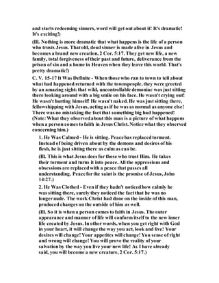 and starts redeeming sinners, word will get out about it! It's dramatic!
It's exciting!)
(Ill. Nothing is more dramatic that what happens is the life of a person
who trusts Jesus. Thatold, dead sinner is made alive in Jesus and
becomes a brand new creation, 2 Cor. 5:17. They get new life, a new
family, total forgiveness oftheir past and future, deliverance from the
prison of sin and a home in Heavenwhen they leave this world. That's
pretty dramatic!)
C. V. 15-17 It Was Definite - When those who ran to town to tell about
what had happened returned with the townspeople, they were greeted
by an amazing sight: that wild, uncontrollable demoniac was just sitting
there looking around with a big smile on his face. He wasn't crying out!
He wasn't hurting himself! He wasn't naked. He was just sitting there,
fellowshipping with Jesus, acting as if he was as normal as anyone else!
There was no mistaking the factthat something big had happened!
(Note:What they observedabout this man is a picture of what happens
when a person comes to faith in Jesus Christ. Notice what they observed
concerning him.)
1. He Was Calmed - He is sitting. Peacehas replacedtorment.
Instead of being driven about by the demons and desires of his
flesh, he is just sitting there as calm as can be.
(Ill. This is what Jesus does for those who trust Him. He takes
their torment and turns it into peace. All the oppressions and
obsessions are replacedwith a peace that passes all
understanding. Peaceforthe saint is the promise of Jesus, John
14:27.)
2. He Was Clothed - Even if they hadn't noticedhow calmly he
was sitting there, surely they noticed the factthat he was no
longernude. The work Christ had done on the inside of this man,
produced changes on the outside of him as well.
(Ill. So it is when a person comes to faith in Jesus. The outer
appearance and manner of life will conform itself to the new inner
life createdby Jesus. In other words, when you get right with God
in your heart, it will change the way you act, look and live! Your
desires will change!Your appetites will change!You sense of right
and wrong will change!You will prove the reality of your
salvationby the way you live your new life! As I have already
said, you will become a new creature, 2 Cor. 5:17.)
 