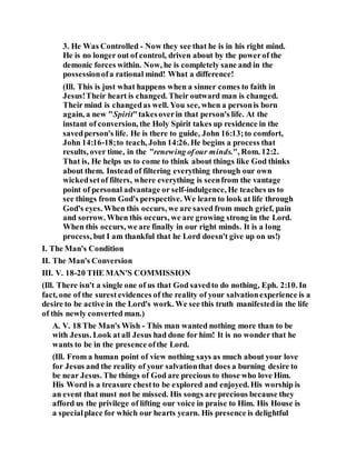 3. He Was Controlled - Now they see that he is in his right mind.
He is no longer out of control, driven about by the powerof the
demonic forces within. Now, he is completely sane and in the
possessionofa rational mind! What a difference!
(Ill. This is just what happens when a sinner comes to faith in
Jesus!Their heart is changed. Their outward man is changed.
Their mind is changedas well. You see, when a personis born
again, a new "Spirit"takesoverin that person's life. At the
instant of conversion, the Holy Spirit takes up residence in the
savedperson's life. He is there to guide, John 16:13;to comfort,
John 14:16-18;to teach, John 14:26. He begins a process that
results, over time, in the "renewing ofour minds.", Rom. 12:2.
That is, He helps us to come to think about things like God thinks
about them. Instead of filtering everything through our own
wickedsetof filters, where everything is seenfrom the vantage
point of personal advantage or self-indulgence, He teaches us to
see things from God's perspective. We learn to look at life through
God's eyes. When this occurs, we are saved from much grief, pain
and sorrow. When this occurs, we are growing strong in the Lord.
When this occurs, we are finally in our right minds. It is a long
process, but I am thankful that he Lord doesn't give up on us!)
I. The Man's Condition
II. The Man's Conversion
III. V. 18-20 THE MAN'S COMMISSION
(Ill. There isn't a single one of us that God savedto do nothing, Eph. 2:10. In
fact, one of the surest evidences of the reality of your salvationexperience is a
desire to be active in the Lord's work. We see this truth manifestedin the life
of this newly converted man.)
A. V. 18 The Man's Wish - This man wanted nothing more than to be
with Jesus. Look at all Jesus had done for him! It is no wonder that he
wants to be in the presence ofthe Lord.
(Ill. From a human point of view nothing says as much about your love
for Jesus and the reality of your salvationthat does a burning desire to
be near Jesus. The things of God are precious to those who love Him.
His Word is a treasure chestto be explored and enjoyed. His worship is
an event that must not be missed. His songs are precious because they
afford us the privilege of lifting our voice in praise to Him. His House is
a specialplace for which our hearts yearn. His presence is delightful
 