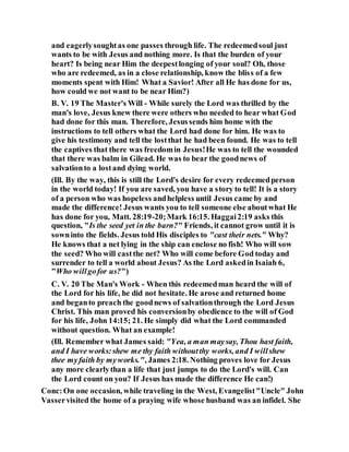 and eagerlysoughtas one passes through life. The redeemedsoul just
wants to be with Jesus and nothing more. Is that the burden of your
heart? Is being near Him the deepestlonging of your soul? Oh, those
who are redeemed, as in a close relationship, know the bliss of a few
moments spent with Him! What a Savior! After all He has done for us,
how could we not want to be near Him?)
B. V. 19 The Master's Will - While surely the Lord was thrilled by the
man's love, Jesus knew there were others who needed to hear what God
had done for this man. Therefore, Jesussends him home with the
instructions to tell others what the Lord had done for him. He was to
give his testimony and tell the lostthat he had been found. He was to tell
the captives that there was freedomin Jesus!He was to tell the wounded
that there was balm in Gilead. He was to bear the goodnews of
salvationto a lostand dying world.
(Ill. By the way, this is still the Lord's desire for every redeemedperson
in the world today! If you are saved, you have a story to tell! It is a story
of a person who was hopeless andhelpless until Jesus came by and
made the difference! Jesus wants you to tell someone else aboutwhat He
has done for you, Matt. 28:19-20;Mark 16:15. Haggai2:19 asks this
question, "Is the seed yet in the barn?" Friends, it cannot grow until it is
sowninto the fields. Jesus told His disciples to "cast their nets." Why?
He knows that a net lying in the ship can enclose no fish! Who will sow
the seed? Who will castthe net? Who will come before God today and
surrender to tell a world about Jesus? As the Lord askedin Isaiah 6,
"Who willgofor us?")
C. V. 20 The Man's Work - When this redeemedman heard the will of
the Lord for his life, he did not hesitate. He arose and returned home
and beganto preach the goodnews of salvationthrough the Lord Jesus
Christ. This man proved his conversionby obedience to the will of God
for his life, John 14:15; 21. He simply did what the Lord commanded
without question. What an example!
(Ill. Remember what James said: "Yea, a man maysay, Thou hast faith,
and I have works:shew me thy faith withoutthy works, and I willshew
thee myfaith by myworks.", James 2:18. Nothing proves love for Jesus
any more clearlythan a life that just jumps to do the Lord's will. Can
the Lord count on you? If Jesus has made the difference He can!)
Conc:On one occasion, while traveling in the West, Evangelist"Uncle" John
Vasservisited the home of a praying wife whose husband was an infidel. She
 