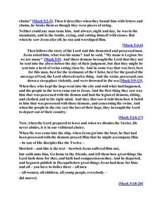 chains" [Mark 5:2-3]. Then it describes whenthey bound him with fetters and
chains, he broke them as though they were pieces of string.
Neither could any man tame him. And always, night and day, he was in the
mountains, and in the tombs, crying, and cutting himself with stones. But
when he saw Jesus afaroff, he ran and worshiped Him.
[Mark 5:4-6]
Then follows the story of the Lord and this demented and possessedman.
Jesus askedhim, what was his name? And he said, "My name is Legion: for
we are many" [Mark 5:9]. And those demons besoughtthe Lord that they not
be sent into the abyss before the day of their judgment, but that they might be
sent into a herd of swine eating close by. And in some way that was best, best
for this man, best for the testimony of the Christ, best for the goodof the
messageofGod, the Lord allowedsucha thing. And the swine, possessed, ran
down a steepplace violently, and were drowned in the sea [Mark 5:9-13].
When they who kept the hogs went into the city and told what had happened,
and the people in the town came out to Jesus. And the first thing they saw was
him that was possessedwith the demon and had the legionof demons, sitting,
and clothed, and in his right mind. And they that saw it told them how it befell
to him that was possessedwith those demons, and concerning the swine. And
when the people in the city saw the loss of their hogs, they besoughtthe Lord
to depart out of their country.
[Mark 5:14-17]
Now, when the Lord prepared to leave and when we dismiss the Savior, He
never abides, it is in our volitional choice.
When He was come into the ship, when Jesus gotinto the boat, he that had
been possessedwith the demons prayed Him that he might accompanyHim
– be one of His disciples like the Twelve –
Howbeit – and this is the text – howbeit Jesus sufferedHim not,
but saith unto him, Go home to thy friends, and tell them how greatthings the
Lord hath done for thee, and hath had compassiononthee. And he departed,
and beganto publish in Decapolishow greatthings Jesus had done for him:
and all – you have in italics there – all men
– all women, all children, all young people, everybody –
did marvel.
[Mark 5:18-20]
 