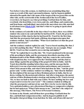 Now before I close this sermon, we shall look at an astonishing thing that
came as a result of this man’s personaltestimony. And he beganto publish
abroad in Decapolis,that’s the name of the league of the ten greatcities on the
other side, on the easternside of the Jordan and of the Sea of Galilee,
everywhere, he beganto saywhat greatthings God had done for him, and
everybody who heard him, every town, and city, and village, and countryside,
and farm home, and individual, marveled at the marvelous story this man had
to tell about Jesus [Mark 5:20]. And that’s what we’re going to speak about
this morning.
In the seminary at Louisville in the days when I was there, there was a fellow
student who came to me and said that he had heard Dr. Truett, the great far-
famed pastor of this church, that he had heard Dr. Truett for the first time.
And that the greatpastor had made a lifelong, deep impression upon that
seminary student. And I askedhim, "What was it and how is it that the great
pastor so moved you?"
And the seminary student replied, he said, "I never heard anything like that. I
never felt anything like that." Well, I said, "Justgive me an example. What
did Dr. Truett say that seemedto you so moving and mighty?"
"Well," he replied that it was like this: "Dr. Truett mentioned in his message
of his preaching in India, and the greatpastordescribed a meeting of the
Brahman leaders of the Hindu religion. And they came to the convocation
with skepticism;they were opposedto the Christian faith, and they had so
many things againstthe preaching of the gospelof Christ in India. And Dr.
Truett describedhis standing before those men, and the message thathe
delivered, it was one of personalconviction and testimony and assurance;
what Christ meant to him, and what Christ had done for him. "And the great
pastor said," so this seminary student was telling me, "that when he finished
the descriptionof his message to those Brahman priests in India, that he sat
down, waiting, for discussionand criticism. And after a long pause, the pastor
said one of those Brahman leaders stoodup and turning to Dr. Truett avowed,
‘Sir, we have no fault to find with your Christ. We have nothing but love and
respectand reverence for your Lord.’" The seminary student in telling me
what the greatpastorsaid moved my soul. How wise he was in what he did.
Not a polemicaladdress, not a discussionof theologyor comparative religions,
but he had spokenon "What Christ means to me." And that’s the subject of
this message, This I Know, The Powerof PersonalTestimony.
Go home to thy friends, and tell them how greatthings God hath done for
thee, and hath had compassionon thee. And he,beganto publish in all
Decapolis whatgreatthings Jesus had done for him, and all men did marvel."
 
