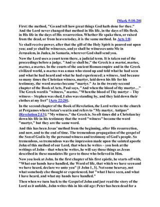 [Mark 5:18-20]
First: the method, "Go and tell how great things God hath done for thee."
And the Lord never changedthat method in His life, in the days of His flesh,
in His life in the days of His resurrection. Whether He spake then, or raised
from the dead, or from heaventoday, it is the same method. In Acts 1:8:
Ye shall receive power, after that the gift of the Holy Spirit is poured out upon
you; and ye shall be witnesses, andye shall be witnesses unto Me in
Jerusalem, in Judea, in Samaria, whereverGod shall send you.
Now the Lord uses a court term there, a judicial term. It is taken out of the
proceedings before a judge. "And ye shall be," the Greek is a martoi, martus,
martus, a martus. In the courts of the ancient Romanempire and in the Greek
civilized world, a martuswas a man who stood up and told what he had seen
and what he had heard and what he had experienced; a witness. And because
so many times the Christian witness, martyr, laid down his life for his
testimony, the word martusbecame "martyr." As in the twenty-second
chapter of the Book ofActs, Paul says, "And when the blood of thy martyr…"
The Greek wordis "witness," martus. "Whenthe blood of Thy martyr – Thy
witness – Stephen was shed, I also was standing by, and they laid down their
clothes at my feet" [Acts 22:20].
In the secondchapterof the Book of Revelation, the Lord writes to the church
at Pergamos where Satan’s seatis and refers to "My martyr, Antipas"
[Revelation2:13]; "My witness," the Greek is. So oft times did a Christian lay
down his life in his testimony that the word "witness" became the word
"martyr," but they are the same word.
And this has been Jesus’method from the beginning, after His resurrection,
and now, and to the end of time. The tremendous propagation of the gospelof
the Sonof Godis by the personalwitness and testimony of God’s people. So
tremendous, so tremendous was the impression made upon the sainted apostle
John of this method of our Lord, that when he writes – you look at the
writings of John – that when he writes, he will say those things as Jesus
describedin these mandates He gave to those who believed in Him.
Now you look at John. In the first chapter of his first epistle, he starts off with,
"What our hands have handled, the Word of life, that which we have seenand
we have heard, declare we unto you" [1 John 1, 3]. Notsome hearsay, not
what somebody else thought or experienced, but "what I have seen, and what
I have heard, and what my hands have handled."
Then when we turn back to the Gospelof John and just read the story of the
Lord as it unfolds, John writes this in his old age:Peter has been dead for a
 