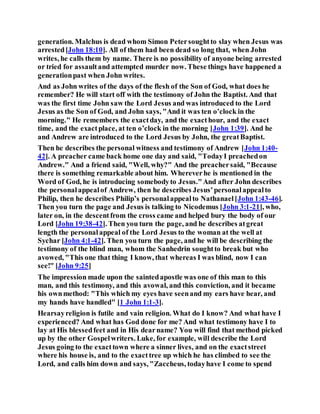 generation. Malchus is dead whom Simon Petersoughtto slay when Jesus was
arrested[John 18:10]. All of them had been dead so long that, when John
writes, he calls them by name. There is no possibility of anyone being arrested
or tried for assaultand attempted murder now. These things have happened a
generationpast when John writes.
And as John writes of the days of the flesh of the Son of God, what does he
remember? He will start off with the testimony of John the Baptist. And that
was the first time John saw the Lord Jesus and was introduced to the Lord
Jesus as the Son of God, and John says, "And it was ten o’clock in the
morning." He remembers the exactday, and the exacthour, and the exact
time, and the exactplace, at ten o’clock in the morning [John 1:39]. And he
and Andrew are introduced to the Lord Jesus by John, the greatBaptist.
Then he describes the personal witness and testimony of Andrew [John 1:40-
42]. A preacher came back home one day and said, "TodayI preachedon
Andrew." And a friend said, "Well, why?" And the preachersaid, "Because
there is something remarkable about him. Whereverhe is mentioned in the
Word of God, he is introducing somebodyto Jesus."And after John describes
the personalappealof Andrew, then he describes Jesus’personalappealto
Philip, then he describes Philip’s personalappealto Nathanael[John 1:43-46].
Then you turn the page and Jesus is talking to Nicodemus [John 3:1-21], who,
later on, in the descentfrom the cross came and helped bury the body of our
Lord [John 19:38-42]. Then you turn the page, and he describes atgreat
length the personalappeal of the Lord Jesus to the woman at the well at
Sychar [John 4:1-42]. Then you turn the page, and he will be describing the
testimony of the blind man, whom the Sanhedrin soughtto break but who
avowed, "This one that thing I know, that whereas I was blind, now I can
see!" [John 9:25]
The impression made upon the saintedapostle was one of this man to this
man, and this testimony, and this avowal, and this conviction, and it became
his ownmethod: "This which my eyes have seenand my ears have hear, and
my hands have handled" [1 John 1:1-3].
Hearsayreligion is futile and vain religion. What do I know? And what have I
experienced? And what has God done for me? And what testimony have I to
lay at His blessedfeet and in His dearname? You will find that method picked
up by the other Gospelwriters. Luke, for example, will describe the Lord
Jesus going to the exacttown where a sinner lives, and on the exactstreet
where his house is, and to the exacttree up which he has climbed to see the
Lord, and calls him down and says, "Zaccheus, todayhave I come to spend
 