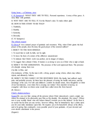 Going home -- a Christmas story
C. H. Spurgeon.I. WHAT THEY ARE TO TELL. Personal experience. A story of free grace. A
story filled with gratitude.
II. WHY THEY ARE TO TELL IT. For the Master's sake. To make others glad.
III. HOW IS THIS STORY TO BE TOLD?
1. Truthfully.
2. Humbly.
3. Earnestly.
4. Devoutly.
(C. H. Spurgeon.)
The refused request
R. Glover.It was a natural prayer of gratitude and sweetness. Why, when Christ giants the bad
prayer of the people, does He deny the good prayer of the restored sufferer?
I. MERCY TO THE MAN HIMSELF.
1. To teach him to walk by faith, not by sight.
2. To leave his fears of a return of his affliction unsanctioned.
3. To indicate that Christ's work was perfect, not in danger of relapse.
4. To suggest that a distant Christ, if trusted, is as strong to save as a Christ who is nigh at hand.
II. MERCY TO THE GERGESENES. The presence of the Lord oppressed them. The presence
of a disciple among them was
(1)a link to Him, and
(2)a testimony of Him. So the man is left, a living gospel, seeing whom, others may reflect,
repent, and ultimately believe.
III. MERCY TO THE FAMILY OF THE RESTORED MAN. His family had suffered much
pain, and probably poverty; let them have the pleasure of seeing his health and peace, and the
advantage of his care. For wife and children's comfort he should return. How thoughtful is Christ
of our best interests, even when He is crossing our wishes! How merciful in leaving an
evangelist with those on whom some would have called down fire from heaven!
(R. Glover.)
Christ's disinterestedness
Segneri.Do you ever find, among all the persons whom Christ miraculously cured, a single one
whom He retained to be afterwards near Him as His disciple, His attendant, His votary?...Where
now is your worldly friend who will behave himself towards you in this fashion? So far from it,
no sooner has he done you any service, however trifling, than he immediately lays a claim upon
you for your daily attendance upon him. He requires you to be henceforth always at his elbow,
and to be giving him continually every possible proof of your gratitude, of your devoted and
even slavish attachment to his person.
(Segneri.)
 