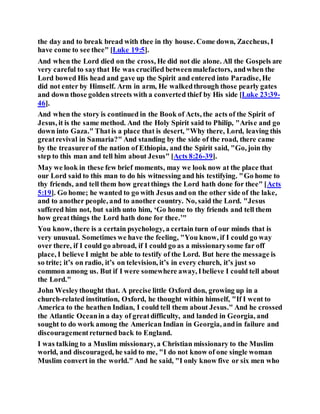 the day and to break bread with thee in thy house. Come down, Zaccheus, I
have come to see thee" [Luke 19:5].
And when the Lord died on the cross, He did not die alone. All the Gospels are
very careful to saythat He was crucified betweenmalefactors, andwhen the
Lord bowed His head and gave up the Spirit and entered into Paradise, He
did not enter by Himself. Arm in arm, He walkedthrough those pearly gates
and down those golden streets with a converted thief by His side [Luke 23:39-
46].
And when the story is continued in the Book of Acts, the acts of the Spirit of
Jesus, it is the same method. And the Holy Spirit said to Philip, "Arise and go
down into Gaza." Thatis a place that is desert, "Why there, Lord, leaving this
greatrevival in Samaria?" And standing by the side of the road, there came
by the treasurerof the nation of Ethiopia, and the Spirit said, "Go, join thy
step to this man and tell him about Jesus" [Acts 8:26-39].
May we look in these few brief moments, may we look now at the place that
our Lord said to this man to do his witnessing and his testifying. "Go home to
thy friends, and tell them how greatthings the Lord hath done for thee" [Acts
5:19]. Go home; he wanted to go with Jesus and on the other side of the lake,
and to another people, and to another country. No, said the Lord. "Jesus
suffered him not, but saith unto him, ‘Go home to thy friends and tell them
how greatthings the Lord hath done for thee.’"
You know, there is a certain psychology, a certain turn of our minds that is
very unusual. Sometimes we have the feeling, "You know, if I could go way
over there, if I could go abroad, if I could go as a missionarysome far off
place, I believe I might be able to testify of the Lord. But here the message is
so trite; it’s on radio, it’s on television, it’s in every church, it’s just so
common among us. But if I were somewhere away, Ibelieve I could tell about
the Lord."
John Wesleythought that. A precise little Oxford don, growing up in a
church-related institution, Oxford, he thought within himself, "If I went to
America to the heathen Indian, I could tell them about Jesus." And he crossed
the Atlantic Oceanin a day of greatdifficulty, and landed in Georgia, and
sought to do work among the American Indian in Georgia, andin failure and
discouragementreturned back to England.
I was talking to a Muslim missionary, a Christian missionary to the Muslim
world, and discouraged, he said to me, "I do not know of one single woman
Muslim convert in the world." And he said, "I only know five or six men who
 