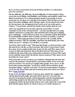 have ever been convertedto Jesus outof Islam, and there is a missionary
grave for eachone."
Oh, the difficulty, the difficulty, the hard difficulty of witnessing for Christ
across the seas in Hindu, and Buddhist, and Muslim, and animistic lands! You
think it is hard here? It is a thousand times harder to getpeople to Jesus
across the sea. No, there are some that God sends to Nineveh, there are some
that God sends to Philippi, and to Phrygia, and to Tarsus, but for the most,
for the most part, the assignmentof our Lord is as it was to this man in
Gadara:"You go home, and tell thy friends what God has done for you."
And I can expatiate here by the hour upon the need of that. I so well
remember in one of my early pastorates – you know people look at a young
minister and look at a young man, and sometimes just seeing, just weighing,
just scrutinizing – well, in this town, there was a reprobate, and he died drunk
in an automobile accident. And everybody was there, everybody, everybody
was there. "Thatyoung preacher is on the spot now. He certainly will be
embarrassednow. This vile and filthy reprobate who died drunk, just what
will he say now?" And they were all there, everybody.
You know what I said? I said, "This man died drunk, as all of you know. And
this man lived a vile life, as all of you know. But what I want to know is this:
how many of you sought out this man to pray for his soul? How many of you
went to see this man and invite him to the blessedJesus? How many of you
testified to this man of the grace and goodnessand mercy of Jesus? How many
of you calledhis name before the throne of grace in prayer? How many of you
loved him for Jesus’sake?"
Well, when that service was done, you would have thought that the time had
come for the mourner’s bench and for a personalscrutiny of our own souls
and our own lives. It is not for us to judge other people, never, never. As the
Lord said to James and John; "Lord, let us callfire down and burn up the
Samaritan village," and the Lord said, "Ye know not what manner of spirit ye
are of. For the Son of Man came not to destroy men’s lives, but to save men’s
lives" [Luke 9:54-56].
It may be for the liquor industry to destroy men, and for the carping critic
and the pharisaicalto judge men and criticize men; let’s you and I give
ourselves to praying for people, and loving people, and encouraging people,
and inviting people to the blessedLord. That’s our business and our
assignment, and let the destruction of men’s lives and souls be the work of the
devil and his angels. But for us who love Jesus, we’re in the business of
 