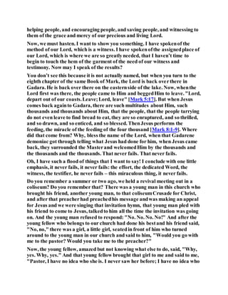 helping people, and encouraging people, and saving people, and witnessing to
them of the grace and mercy of our precious and living Lord.
Now, we must hasten. I want to show you something. I have spokenof the
method of our Lord, which is a witness. I have spokenofthe assignedplace of
our Lord, which is where we are so greatlyneeded, that I haven’t time to
begin to touch the hem of the garment of the need of our witness and
testimony. Now may I speak of the results?
You don’t see this because it is not actually named, but when you turn to the
eighth chapter of the same Book of Mark, the Lord is back overthere in
Gadara. He is back over there on the easternside of the lake. Now, whenthe
Lord first was there, the people came to Him and beggedHim to leave. "Lord,
depart out of our coasts.Leave;Lord, leave" [Mark 5:17]. But when Jesus
comes back againto Gadara, there are such multitudes about Him, such
thousands and thousands about Him, that the people, that the people tarrying
do not even leave to find bread to eat, they are so enraptured, and so thrilled,
and so drawn, and so enticed, and so blessed. ThenJesus performs the
feeding, the miracle of the feeding of the four thousand [Mark 8:1-9]. Where
did that come from? Why, bless the name of the Lord, when that Gadarene
demoniac got through telling what Jesus had done for him, when Jesus came
back, they surrounded the Masterand welcomedHim by the thousands and
the thousands and the thousands. That never fails. That never fails.
Oh, I have such a flood of things that I want to say! I conclude with one little
emphasis, it never fails, it never fails: the effort, the dedicated Word, the
witness, the testifier, he never fails – this miraculous thing, it never fails.
Do you remember a summer or two ago, we held a revival meeting out in a
coliseum? Do you remember that? There was a young man in this church who
brought his friend, another young man, to that coliseumCrusade for Christ,
and after that preacherhad preachedhis message andwas making an appeal
for Jesus and we were singing that invitation hymn, that young man pled with
his friend to come to Jesus, talkedto him all the time the invitation was going
on. And the young man refused to respond: "No. No. No. No!" And after the
young fellow who belongs to our church had done his bestand his friend said,
"No, no," there was a girl, a little girl, seatedin front of him who turned
around to the young man in our church and said to him, "Would you go with
me to the pastor? Would you take me to the preacher?"
Now, the young fellow, amazed but not knowing what else to do, said, "Why,
yes. Why, yes." And that young fellow brought that girl to me and said to me,
"Pastor, I have no idea who she is. I never saw her before; I have no idea who
 