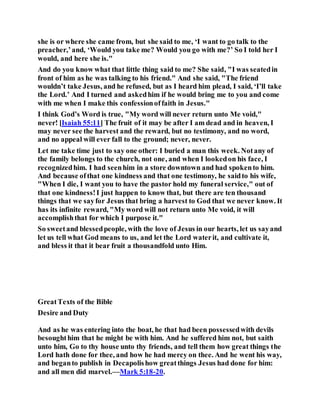 she is or where she came from, but she said to me, ‘I want to go talk to the
preacher,’and, ‘Would you take me? Would you go with me?’ So I told her I
would, and here she is."
And do you know what that little thing said to me? She said, "I was seatedin
front of him as he was talking to his friend." And she said, "The friend
wouldn’t take Jesus, and he refused, but as I heard him plead, I said, ‘I’ll take
the Lord.’ And I turned and askedhim if he would bring me to you and come
with me when I make this confessionoffaith in Jesus."
I think God’s Word is true, "My word will never return unto Me void,"
never! [Isaiah 55:11] The fruit of it may be after I am dead and in heaven, I
may never see the harvest and the reward, but no testimony, and no word,
and no appeal will ever fall to the ground; never, never.
Let me take time just to say one other: I buried a man this week. Notany of
the family belongs to the church, not one, and when I lookedon his face, I
recognizedhim. I had seenhim in a store downtown and had spokento him.
And because ofthat one kindness and that one testimony, he saidto his wife,
"When I die, I want you to have the pastor hold my funeral service," out of
that one kindness!I just happen to know that, but there are ten thousand
things that we sayfor Jesus that bring a harvest to God that we never know. It
has its infinite reward, "My word will not return unto Me void, it will
accomplishthat for which I purpose it."
So sweetand blessedpeople, with the love of Jesus in our hearts, let us sayand
let us tell what God means to us, and let the Lord waterit, and cultivate it,
and bless it that it bear fruit a thousandfold unto Him.
GreatTexts of the Bible
Desire and Duty
And as he was entering into the boat, he that had been possessedwith devils
besoughthim that he might be with him. And he suffered him not, but saith
unto him, Go to thy house unto thy friends, and tell them how great things the
Lord hath done for thee, and how he had mercy on thee. And he went his way,
and beganto publish in Decapolishow greatthings Jesus had done for him:
and all men did marvel.—Mark 5:18-20.
 