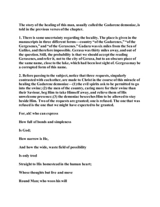 The story of the healing of this man, usually calledthe Gadarene demoniac, is
told in the previous verses ofthe chapter.
1. There is some uncertainty regarding the locality. The place is given in the
manuscripts in three different forms—country “of the Gadarenes,”“ofthe
Gergesenes,”and “ofthe Gerasenes.” Gadara wassix miles from the Sea of
Galilee, and therefore impossible. Gerasa was thirty miles away, and out of
the question. Still, the probability is that we should acceptthe reading
Gerasenes, andrefer it, not to the city of Gerasa, but to an obscure place of
the same name, close to the lake, which had been lost sight of. Gergesamay be
a corrupted form of this name.
2. Before passing to the subject, notice that three requests, singularly
contrastedwith eachother, are made to Christ in the course of this miracle of
healing the Gadarene demoniac—(1)the evil spirits ask to be permitted to go
into the swine; (2) the men of the country, caring more for their swine than
their Saviour, beg Him to take Himself away, and relieve them of His
unwelcome presence;(3) the demoniac beseechesHim to be allowedto stay
beside Him. Two of the requests are granted; one is refused. The one that was
refused is the one that we might have expectedto be granted.
For, ah! who can express
How full of bonds and simpleness
Is God;
How narrow is He,
And how the wide, waste field of possibility
Is only trod
Straight to His homesteadin the human heart;
Whose thoughts but live and move
Round Man; who woos his will
 