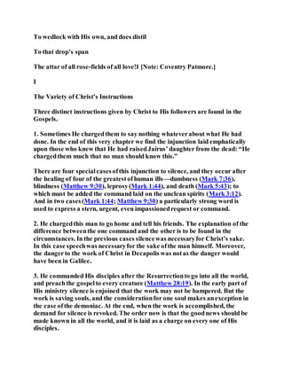To wedlock with His own, and does distil
To that drop’s span
The attar of all rose-fields of all love!1 [Note: Coventry Patmore.]
I
The Variety of Christ’s Instructions
Three distinct instructions given by Christ to His followers are found in the
Gospels.
1. Sometimes He chargedthem to say nothing whateverabout what He had
done. In the end of this very chapter we find the injunction laid emphatically
upon those who knew that He had raisedJairus’ daughter from the dead: “He
chargedthem much that no man should know this.”
There are four specialcasesofthis injunction to silence, and they occur after
the healing of four of the greatestofhuman ills—dumbness (Mark 7:36),
blindness (Matthew 9:30), leprosy(Mark 1:44), and death (Mark 5:43); to
which must be added the command laid on the unclean spirits (Mark 3:12).
And in two cases(Mark 1:44; Matthew 9:30) a particularly strong word is
used to express a stern, urgent, even impassionedrequest or command.
2. He chargedthis man to go home and tell his friends. The explanation of the
difference betweenthe one command and the other is to be found in the
circumstances. In the previous cases silencewas necessaryfor Christ’s sake.
In this case speechwas necessaryfor the sake ofthe man himself. Moreover,
the dangerto the work of Christ in Decapolis was notas the danger would
have been in Galilee.
3. He commanded His disciples after the Resurrectionto go into all the world,
and preachthe gospelto every creature (Matthew 28:19). In the early part of
His ministry silence is enjoined that the work may not be hampered. But the
work is saving souls, and the considerationfor one soul makes anexception in
the case ofthe demoniac. At the end, when the work is accomplished, the
demand for silence is revoked. The order now is that the goodnews should be
made known in all the world, and it is laid as a charge on every one of His
disciples.
 