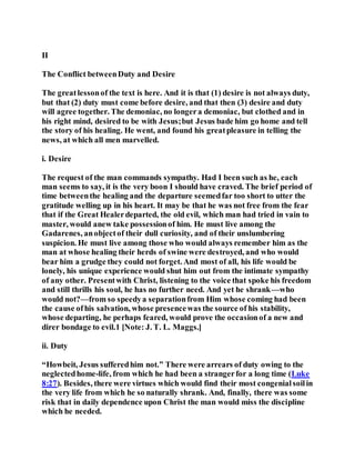 II
The Conflict betweenDuty and Desire
The greatlessonof the text is here. And it is that (1) desire is not always duty,
but that (2) duty must come before desire, and that then (3) desire and duty
will agree together. The demoniac, no longera demoniac, but clothed and in
his right mind, desired to be with Jesus;but Jesus bade him go home and tell
the story of his healing. He went, and found his greatpleasure in telling the
news, at which all men marvelled.
i. Desire
The request of the man commands sympathy. Had I been such as he, each
man seems to say, it is the very boon I should have craved. The brief period of
time betweenthe healing and the departure seemedfar too short to utter the
gratitude welling up in his heart. It may be that he was not free from the fear
that if the Great Healerdeparted, the old evil, which man had tried in vain to
master, would anew take possessionof him. He must live among the
Gadarenes, anobjectof their dull curiosity, and of their unslumbering
suspicion. He must live among those who would always remember him as the
man at whose healing their herds of swine were destroyed, and who would
bear him a grudge they could not forget. And most of all, his life would be
lonely, his unique experience would shut him out from the intimate sympathy
of any other. Presentwith Christ, listening to the voice that spoke his freedom
and still thrills his soul, he has no further need. And yet he shrank—who
would not?—from so speedya separationfrom Him whose coming had been
the cause ofhis salvation, whose presencewas the source of his stability,
whose departing, he perhaps feared, would prove the occasionof a new and
direr bondage to evil.1 [Note: J. T. L. Maggs.]
ii. Duty
“Howbeit, Jesus sufferedhim not.” There were arrears of duty owing to the
neglectedhome-life, from which he had been a strangerfor a long time (Luke
8:27). Besides, there were virtues which would find their most congenialsoilin
the very life from which he so naturally shrank. And, finally, there was some
risk that in daily dependence upon Christ the man would miss the discipline
which he needed.
 