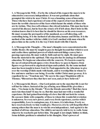 1. A Messageto his Will.—Forby the refusal of his request the man is to be
educatedto a necessaryindependence. It was not gratitude alone that
prompted his wish to be near Christ. It was a haunting sense ofinsecurity.
Those who have had experience of some of the aspects ofnervous disorder
know the terrible characterofthe fears which haunt the minds of those who
are its victims. They lose self-reliance;they dread isolation. This man has been
cured of his disease, but he fears the return of it if left alone. But Christ in His
wisdom knows that it is best that he should be thrown on his own resources.
He must resume the prerogative of his manhood, as a self-directing, self-
controlling being. It is the method of all education, human and Divine. It is the
method of the mother with her child; it is God’s method with man when He
places him on the earth; it is the way Christ dealt with His Church.
2. A Messageto his Thought.—The man’s thoughts were concentratedon his
visible Healer. He must be taught to pass in thought beyond that which is seen
and realise those spiritual powers of which outward things conveybut a
passing expression. He must walk by faith and not by sight. He must pass
from the material to the spiritual. This step also has its analogyin all human
education. We begin our educationwith the concrete. We learnto count by
the use of coloured beads upon a wire; from these we pass to figures; from
figures we go forward to algebraicalsigns andsymbols. By the same method
man has been taught to know God. St. Paul appealedto the Athenians to give
over the worship of idols made with hands, and to worship Him in whom we
live and move and have our being. Even the visible Christ must go away. It is
expedient for us. “Touchme not,” He says to the eagerMagdalenestill; to
Thomas, “Blessedare they that have not seen, and yet have believed.”
3. A Messageto his Heart.—Our Lord points out to the man that life is not for
self but for others. Instead of the joy of being near Himself He gives him a
duty—“Go home to thy friends.” Were the friends unworthy? Had they been
more kin than kind? It may be so. But this man had met with a wonderful
experience. He had gainedknowledge ofa love that did not look for return.
He can now think with sympathy of those to whom this wonderful revelation
is unknown. So every new power, and every fresh experience, carries with it
responsibility. Love is contagious;nay, it is more, it is infectious. Freely we
have received, freely we fain would give. Moreover, it is by self-forgetfuleffort
among others that the man is to win his own independence. And againit is the
method of all true education. The child is not merely told to try to walk. Some
objectto be reachedis put before him. The pupil is not simply bidden to think.
Some definite problem is submitted to his thoughts. Man’s powers of
 