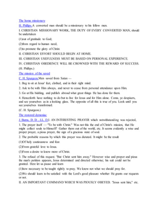 The home missionary
H. Phillips.A converted man should be a missionary to his fellow men.
I. CHRISTIAN MISSIONARY WORK, THE DUTY OF EVERY CONVERTED MAN, should
be undertaken
(1)out of gratitude to God;
(2)from regard to human need,
(3)to promote the glory of Christ.
II. CHRISTIAN EFFORT SHOULD BEGIN AT HOME.
III. CHRISTIAN USEFULNESS MUST BE BASED ON PERSONAL EXPERIENCE.
IV. CHRISTIAN OBEDIENCE WILL BE CROWNED WITH THE REWARD OF SUCCESS.
(H. Phillips.)
The mission of the saved
C. H. Spurgeon.Men saved from Satan —
1. Beg to sit at Jesus' feet, clothed, and in their right mind.
2. Ask to be with Him always, and never to cease from personal attendance upon Him.
3. Go at His bidding, and publish abroad what great things He has done for them.
4. Henceforth have nothing to do but to live for Jesus and for Him alone. Come, ye despisers,
and see yourselves as in a looking glass. The opposite of all this is true of you. Look until you
see yourselves transformed.
(C. H. Spurgeon.)
The restored demoniac
J. Burns, D. D. , LL. D.I. AN INTERESTING PRAYER which notwithstanding was rejected,
1. The prayer itself — "To be with Christ." Was not this the end of Christ's mission, that He
might collect souls to Himself? Gather them out of the world, etc. It seems evidently a wise and
proper prayer, a pious prayer, the sign of a gracious state of soul.
2. The probable reasons by which this prayer was dictated. It might be the result
(1)Of holy cautiousness and fear.
(2)From grateful love to Jesus.
(3)From a desire to know more of Christ.
3. The refusal of this request. "But Christ sent him away." However wise and proper and pious
the man's petition appears, Jesus determined and directed otherwise; his suit could not be
granted. Here let us pause and learn
(1)how necessary to be taught rightly to pray. We know not what we should pray for.
(2)We should learn to be satisfied with the Lord's good pleasure whether He grants our requests
or not.
II. AN IMPORTANT COMMAND WHICH WAS PIOUSLY OBEYED. "Jesus sent him," etc.
 