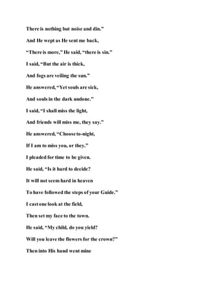 There is nothing but noise and din.”
And He wept as He sent me back,
“There is more,” He said, “there is sin.”
I said, “But the air is thick,
And fogs are veiling the sun.”
He answered, “Yet souls are sick,
And souls in the dark undone.”
I said, “I shall miss the light,
And friends will miss me, they say.”
He answered, “Chooseto-night,
If I am to miss you, or they.”
I pleaded for time to be given.
He said, “Is it hard to decide?
It will not seem hard in heaven
To have followed the steps of your Guide.”
I castone look at the field,
Then set my face to the town.
He said, “My child, do you yield?
Will you leave the flowers for the crown?”
Then into His hand went mine
 