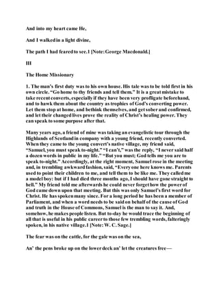 And into my heart came He,
And I walkedin a light divine,
The path I had fearedto see.1 [Note:George Macdonald.]
III
The Home Missionary
1. The man’s first duty was to his own house. His tale was to be told first in his
own circle. “Go home to thy friends and tell them.” It is a greatmistake to
take recentconverts, especiallyif they have been very profligate beforehand,
and to hawk them about the country as trophies of God’s converting power.
Let them stop at home, and bethink themselves, and getsoberand confirmed,
and let their changedlives prove the reality of Christ’s healing power. They
can speak to some purpose after that.
Many years ago, a friend of mine was taking an evangelistic tour through the
Highlands of Scotlandin company with a young friend, recently converted.
When they came to the young convert’s native village, my friend said,
“Samuel, you must speak to-night.” “I can’t,” was the reply, “I never said half
a dozen words in public in my life.” “But you must; God tells me you are to
speak to-night.” Accordingly, at the right moment, Samuel rose in the meeting
and, in trembling awkwardfashion, said, “Everyone here knows me. Parents
used to point their children to me, and tell them to be like me. They calledme
a model boy: but if I had died three months ago, I should have gone straight to
hell.” My friend told me afterwards he could never forgethow the powerof
God came down upon that meeting. But this was only Samuel’s first word for
Christ. He has spokenmany since. For a long period he has been a member of
Parliament, and when a word needs to be saidon behalf of the cause of God
and truth in the House of Commons, Samuel is the man to say it. And,
somehow, he makes people listen. But to-day he would trace the beginning of
all that is useful in his public careerto those few trembling words, falteringly
spoken, in his native village.1 [Note:W. C. Sage.]
The fear was on the cattle, for the gale was on the sea,
An’ the pens broke up on the lowerdeck an’ let the creatures free—
 