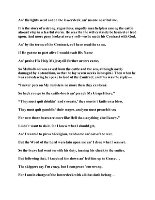 An’ the lights went out on the lowerdeck, an’ no one near but me.
It is the story of a strong, regardless, ungodly man helpless among the cattle
aboard ship in a fearful storm. He sees that he will certainly be horned or trod
upon. And more pens broke at every roll—so he made his Contractwith God.
An’ by the terms of the Contract, as I have read the same,
If He gotme to port alive I would exalt His Name
An’ praise His Holy Majestytill further orders came.
So Mulholland was saved from the cattle and the sea, althoughsorely
damagedby a stanchion, so that he lay sevenweeks in hospital. Then when he
was convalescing he spoke to God of the Contract, and this was the reply—
“I never puts on My ministers no more than they can bear.
So back you go to the cattle-boats an’ preach My Gospelthere.”
“Theymust quit drinkin’ and swearin,’they mustn‘t knife on a blow,
They must quit gamblin’ their wages, andyou must preach it so;
For now those boats are more like Hell than anything else I know.”
I didn’t want to do it, for I knew what I should get,
An’ I wantedto preachReligion, handsome an’ out of the wet,
But the Word of the Lord were lain upon me an’ I done what I was set.
So the brave lad went on with his duty, turning his cheek to the smiter.
But following that, I knockedhim down an’ led him up to Grace …
The skippers say I’m crazy, but I canprove ’em wrong,
For I am in charge of the lowerdeck with all that doth belong—
 