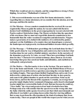 Which they would not give to a lunatic, and the competition so strong.1 [Note:
Kipling, SevenSeas:“Mulholland’s Contract.”]
2. This recovereddemoniac was one of the first home missionaries. And in
regarding him as a home missionary, let us considerfirst his mission, next his
message, andthen his motive.
(1) The Mission.—Itwas a modest commissionthat he received. He was not
required like Moses to guide the nation; he was not calledwith David to
declare God’s faithfulness in the greatcongregation;he was not selectedwith
Paul to confess Christbefore kings. The Mastersetbefore him the open door
of his own house. But we must not regardthis domestic commissionas less
honourable than the wider vocationof evangelists and missionaries. Niagara
makes a greatnoise;it is clothed with rainbows; it is celebratedby painter
and poet: yet the fruitfulness of a country does not depend upon a cataract;
the landscapes are keptgreenby ten thousand hidden streams which go softly.
(2) The Message.—“Tellthem how greatthings the Lord hath done for thee.”
Little goodis done by way of disputation and controversy;but to declare what
God has done for our soul is a fruitful ministry anywhere. In the narrative of
the demoniac as given by St. Luke, we read “Shew how greatthings God hath
done for thee.” Characteris to sustain testimony; those about us are to take
knowledge that grace has cured our faults and infirmities, and enabled us to
walk purely and graciously.
(3) The Motive.—The first motive is love to the Saviour. The next motive is
love to the home and friends. A few years ago, in the British House of Peers, a
certain speechwas deliveredon a question concerning the extreme limits of
our Indian Empire. That speechjust thrilled England from end to end. It was
delivered by a plain man of action, who had done his duty in days gone by,
and came to the gilded chamber to speak out his convictions. Some sayhe
broke down, and lost the thread of his argument. Certainly, an average local
preachermight display better command of language, and a board schoolpupil
teachermight have correctedhis faults of style. But just because he could say,
“I love India,” the wisestand greatestofour land crowdedto hear him.
Perhaps some of us will consider that the speechwas on the wrong side; that
the India which the noble speakerlovedwas not that which most demands our
affection;it was India’s governing classesrather than her starving millions.
But we may learn from the effectproduced, the kind of testimony that Jesus
wants to-day. There are people in this world who respectyou for what you are
 