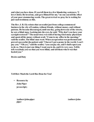 and what you have done. If you tell them in a few blundering sentences, “I
love Christ; He loved me, and gave Himself for me,” no one can tell the effect
of your poor stammering words. The greatrevival we pray for is waiting for
just such testimony as this.
The Rev. J. B. Ely relates that an oculist just from collegecommenced
business in the city of London, without friends, without money, and without
patrons. He became discouraged, until one day, going down one of the streets,
he saw a blind man. Looking into his eyes, he said, “Why don’t you have your
eyesightrestored?” The usual story was told of having tried many physicians
and spent all his money without avail. “Come to my office in the morning,”
said the oculist. The blind man went. When an operation was performed and
proved successful, the patient said: “I haven’t got a penny in the world. I can’t
pay you.” “Oh yes,” said the oculist, “you canpay me, and I shall expectyou
to do so. There is just one thing I want you to do, and it is very easy. Tellit;
tell everybody you see that you were blind, and tell them who it was that
healed you.”
Desire and Duty
Tell How Much the Lord Has Done for You!
• Resource by
John Piper
javascript:;
/authors/john-piper
J o h n P i p e r P h o t o
/authors/john-
piper
 