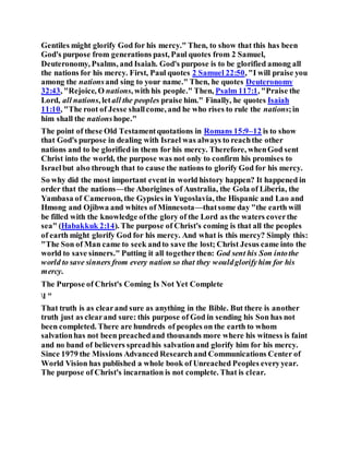 Gentiles might glorify God for his mercy." Then, to show that this has been
God's purpose from generations past, Paul quotes from 2 Samuel,
Deuteronomy, Psalms, and Isaiah. God's purpose is to be glorified among all
the nations for his mercy. First, Paul quotes 2 Samuel 22:50, "I will praise you
among the nationsand sing to your name." Then, he quotes Deuteronomy
32:43, "Rejoice, O nations, with his people." Then, Psalm 117:1, "Praise the
Lord, all nations, letall the peoples praise him." Finally, he quotes Isaiah
11:10, "The root of Jesse shallcome, and he who rises to rule the nations;in
him shall the nationshope."
The point of these Old Testamentquotations in Romans 15:9–12 is to show
that God's purpose in dealing with Israel was always to reachthe other
nations and to be glorified in them for his mercy. Therefore, whenGod sent
Christ into the world, the purpose was not only to confirm his promises to
Israelbut also through that to cause the nations to glorify God for his mercy.
So why did the most important event in world history happen? It happened in
order that the nations—the Aborigines of Australia, the Gola of Liberia, the
Yambasa of Cameroon, the Gypsies in Yugoslavia, the Hispanic and Lao and
Hmong and Ojibwa and whites of Minnesota—thatsome day "the earth will
be filled with the knowledge ofthe glory of the Lord as the waters coverthe
sea" (Habakkuk 2:14). The purpose of Christ's coming is that all the peoples
of earth might glorify God for his mercy. And what is this mercy? Simply this:
"The Son of Man came to seek andto save the lost; Christ Jesus came into the
world to save sinners." Putting it all togetherthen: God sent his Son intothe
world to save sinners from every nation so that they wouldglorifyhim for his
mercy.
The Purpose of Christ's Coming Is Not Yet Complete
l "
That truth is as clearand sure as anything in the Bible. But there is another
truth just as clearand sure: this purpose of God in sending his Son has not
been completed. There are hundreds of peoples on the earth to whom
salvationhas not been preachedand thousands more where his witness is faint
and no band of believers spreadhis salvationand glorify him for his mercy.
Since 1979 the Missions Advanced Researchand Communications Center of
World Vision has published a whole book of Unreached Peoples everyyear.
The purpose of Christ's incarnation is not complete. That is clear.
 