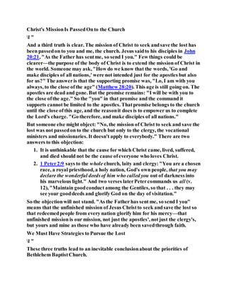 Christ's MissionIs PassedOnto the Church
l "
And a third truth is clear. The mission of Christ to seek andsave the lost has
been passedon to you and me, the church. Jesus saidto his disciples in John
20:21, "As the Father has sentme, so send I you." Few things could be
clearer—the purpose of the body of Christ is to extend the mission of Christ in
the world. Someone may ask, "How do we know that the words, 'Go and
make disciples of all nations,' were not intended just for the apostles but also
for us?" The answeris that the supporting promise was, "Lo, I am with you
always, to the close ofthe age" (Matthew 28:20). This age is still going on. The
apostles are dead and gone. But the promise remains: "I will be with you to
the close ofthe age." So the "you" in that promise and the command it
supports cannot be limited to the apostles. Thatpromise belongs to the church
until the close ofthis age, and the reasonit does is to empower us to complete
the Lord's charge. "Go therefore, and make disciples of all nations."
But someone else might object: "No, the mission of Christ to seek and save the
lost was not passedon to the church but only to the clergy, the vocational
ministers and missionaries. It doesn't apply to everybody." There are two
answers to this objection:
1. It is unthinkable that the cause for which Christ came, lived, suffered,
and died should not be the cause ofeveryone who loves Christ.
2. 1 Peter2:9 says to the whole church, laity and clergy: "You are a chosen
race, a royal priesthood, a holy nation, God's own people, that you may
declare the wonderful deedsof him who called you out of darkness into
his marvelous light." And two verses laterPetercommands us all (v.
12), "Maintain goodconduct among the Gentiles, so that . . . they may
see your gooddeeds and glorify God on the day of visitation."
So the objectionwill not stand. "As the Father has sent me, so send I you"
means that the unfinished mission of Jesus Christto seek andsave the lost so
that redeemedpeople from every nation glorify him for his mercy—that
unfinished mission is our mission, not just the apostles', notjust the clergy's,
but yours and mine as those who have already been savedthrough faith.
We Must Have Strategies to Pursue the Lost
l "
These three truths lead to an inevitable conclusionabout the priorities of
Bethlehem BaptistChurch.
 