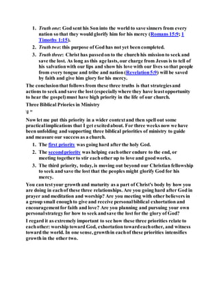 1. Truth one: God sent his Son into the world to save sinners from every
nation so that they would glorify him for his mercy (Romans 15:9; 1
Timothy 1:15).
2. Truth two: this purpose of God has not yet been completed.
3. Truth three: Christ has passedon to the church his mission to seek and
save the lost. As long as this age lasts, our charge from Jesus is to tell of
his salvationwith our lips and show his love with our lives so that people
from every tongue and tribe and nation (Revelation5:9) will be saved
by faith and give him glory for his mercy.
The conclusionthat follows from these three truths is that strategiesand
actions to seek and save the lost (especiallywhere they have leastopportunity
to hear the gospel)must have high priority in the life of our church.
Three Biblical Priories in Ministry
l "
Now let me put this priority in a wider contextand then spell out some
practicalimplications that I get excitedabout. For three weeks now we have
been unfolding and supporting three biblical priorities of ministry to guide
and measure our success as a church.
1. The first priority was going hard after the holy God.
2. The secondpriority was helping eachother endure to the end, or
meeting togetherto stir eachother up to love and goodworks.
3. The third priority, today, is moving out beyond our Christian fellowship
to seek and save the lost that the peoples might glorify God for his
mercy.
You can testyour growth and maturity as a part of Christ's body by how you
are doing in eachof these three relationships. Are you going hard after God in
prayer and meditation and worship? Are you meeting with other believers in
a group small enoughto give and receive personalbiblical exhortation and
encouragementfor faith and love? Are you planning and pursuing your own
personalstrategyfor how to seek andsave the lost for the glory of God?
I regard it as extremely important to see how these three priorities relate to
eachother: worship toward God, exhortation towardeachother, and witness
toward the world. In one sense, growthin eachof these priorities intensifies
growth in the other two.
 
