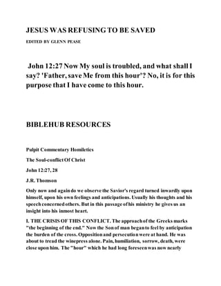 JESUS WAS REFUSINGTO BE SAVED
EDITED BY GLENN PEASE
John 12:27 Now My soul is troubled, and what shall I
say? 'Father, saveMe from this hour'? No, it is for this
purpose that I have come to this hour.
BIBLEHUB RESOURCES
Pulpit Commentary Homiletics
The Soul-conflictOf Christ
John 12:27, 28
J.R. Thomson
Only now and againdo we observe the Savior's regard turned inwardly upon
himself, upon his own feelings and anticipations. Usually his thoughts and his
speechconcernedothers. But in this passage ofhis ministry he gives us an
insight into his inmost heart.
I. THE CRISIS OF THIS CONFLICT. The approachof the Greeks marks
"the beginning of the end." Now the Sonof man beganto feel by anticipation
the burden of the cross. Oppositionand persecutionwere at hand. He was
about to tread the winepress alone. Pain, humiliation, sorrow, death, were
close upon him. The "hour" which he had long foreseenwas now nearly
 