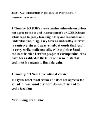 JESUS WAS REJECTED IN HIS SOUND INSTRUCTION
EDITED BY GLENN PEASE
1 Timothy 6:3-5 3If anyone teaches otherwiseand does
not agree to the sound instructionof our LORD Jesus
Christand to godly teaching, 4they are conceitedand
understandnothing. They have an unhealthy interest
in controversiesand quarrels about words that result
in envy, strife, malicioustalk, evil suspicions5and
constantfrictionbetween people of corrupt mind, who
have been robbed of the truth and who think that
godliness is a means to financialgain.
1 Timothy 6:3 New InternationalVersion
If anyone teaches otherwiseand does not agree to the
sound instructionof our Lord Jesus Christand to
godly teaching,
New Living Translation
 