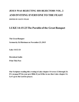 JESUS WAS REJECTING HIS REJECTORS VOL. 2
AND INVITING EVERYONETO THE FEAST
EDITED BY GLENN PEASE
LUKE 14:15-23The Parableof the Great Banquet
The GreatBanquet
Sermon by Ed Hartman on November23, 2015
Luke 14:12-24
DownloadAudio
Print This Post
Our Scripture reading this evening is Luke chapter 14 verses 12 through 24.
It’s on page 874 in your pew Bible if you’d like to use that. Luke chapter 14.
Let’s go to the Lord in prayer.
 