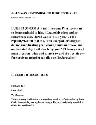 JESUS WAS RESPONDING TO HEROD'S THREAT
EDITED BY GLENN PEASE
LUKE 13:31-3331 At that time some Phariseescame
to Jesus and said to him, “Leave this place and go
somewhere else. Herod wants to kill you.” 32 He
replied, “Go tell that fox, ‘I will keep on driving out
demons and healing peopletoday and tomorrow, and
on the third day I will reach my goal.’33 In any case, I
must press on today and tomorrow and the next day—
for surely no prophet can die outside Jerusalem!
BIBLEHUB RESOURCES
First And Last
Luke 13:30
W. Clarkson
There are many beside those to whom these words were first applied by Jesus
Christ to whom they are applicable enough. They were originally intended to
denote the positions of -
 