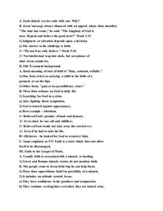 A. Each church service ends with one. Why?
B. Jesus' message always climaxed with an appeal: (more than morality)
"The time has come," he said. "The kingdom of God is
near. Repent and believe the good news!" Mark 1:15
1) Judgment or salvation depends upon a decision.
a) The answer to his challenge is faith.
1> "Do not fear, only believe." Mark 5:36
2> Not intellectual leap into dark, but acceptance of
what Jesus stands for.
II. Old Testament background.
A. Basic meaning of root of faith is "firm, constant, reliable."
1) One form refers to carrying a child in the folds of a
garment or on the hips.
2) Other form, "gain or keepconfidence, trust."
B. More than reliance on God in daily life.
1) Searching for God in a crisis.
a) Also, fighting down temptation.
2) God is trusted against appearances.
a) Best example - Abraham.
1> BelievedGod's promise of land and dynasty.
A> Even when he was old and childless.
2> BelievedGod would not take away his son forever.
A> Even if he had to take his life.
B> (Hebrews - he looked for God to resurrect him)
C. Same emphasis as NT: Faith is a trust which does not allow
itself to be discouraged.
III. Faith in the Gospel of Mark.
A. Usually faith is associatedwith a miracle or healing.
1) Greek and Roman miracle stories do not mention faith.
B. The people come to Jesus believing he can help them.
1) More than superstitious belief in possibility of a miracle.
2) It includes an attitude toward Jesus.
a) They have confidence in his goodness and compassion.
b) They continue seeking him evenwhen they are turned away.
 