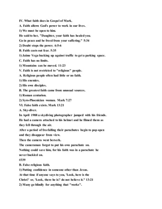 IV. What faith does in Gospel of Mark.
A. Faith allows God's power to work in our lives.
1) We must be open to him.
He said to her, "Daughter, your faith has healed you.
Go in peace and be freed from your suffering." 5:34
2) Doubt stops the power. 6:5-6
B. Faith casts out fear. 5:35
1) Jaime Vega backing up against traffic to get a parking space.
C. Faith has no limits.
1) Mountains can be moved. 11:23
V. Faith is not restricted to "religious" people.
A. Religious people often had little or no faith.
1) His enemies.
2) His own disciples.
B. The greatest faith came from unusual sources.
1) Roman centurion.
2) Syro-Phoenician woman. Mark 7:27
VI. False faith exists. Mark 13:21
A. Sky-diver.
In April 1988 a skydiving photographer jumped with his friends.
He had a camera attached to his helmet and he filmed them as
they fell through the air.
After a period of freefalling their parachutes begin to pop open
and they disappear from view.
Then the camera went berserk.
The cameraman forgot to put his own parachute on.
Nothing could save him, for his faith was in a parachute he
never buckled on.
#339
B. False religious faith.
1) Putting confidence in someone other than Jesus.
At that time if anyone says to you, 'Look, here is the
Christ!' or, 'Look, there he is!' do not believe it." 13:21
2) Many go blindly for anything that "works".
 