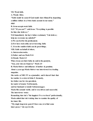 VII. Weak faith.
A. Woody Allen.
"Faith would be easierif God would show Himself by depositing
a million dollars in a Swiss bank account in our name."
#845
B. Jesus accepts weak faith.
9:23 "'If you can'?" said Jesus. "Everything is possible
for him who believes."
9:24 Immediately the boy's father exclaimed, "I do believe;
help me overcome my unbelief!"
1) We can feel for his predicament.
2) Few have rock-solid, never-wavering faith.
C. Even the smallest faith can do great things.
VIII. Faith on behalf of others.
A. Intercession works.
1) Father and son Mark 9:14
2) Friends Mark 2:3
When Jesus saw their faith, he said to the paralytic,
"Son, your sins are forgiven." Mark 2:5
B. Maria Shriver and influence of mother & grandma.
About a year ago Maria Shriver was interviewed in a leading
magazine.
She works at NBC-TV as a journalist, and it doesn't hurt that
her mother is a sisterof John F. Kennedy,
her father ran for vice-president,
her uncle is Senator Ted Kennedy,
and her husband is Arnold Schwarzenegger.
Maria flies around world, and is very driven and successful.
The interviewer wrote:
Remarking that she's "the happiest I've everbeen" professionally,
Maria added that she's taking time to examine the quality of
her inner life.
"My single long-term goal, if I have one, is to find some
inner peace," she says levelly.
 