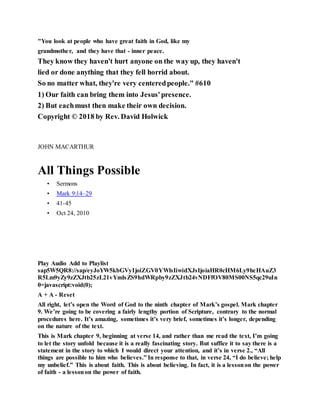 "You look at people who have great faith in God, like my
grandmother, and they have that - inner peace.
They know they haven't hurt anyone on the way up, they haven't
lied or done anything that they fell horrid about.
So no matter what, they're very centeredpeople." #610
1) Our faith can bring them into Jesus'presence.
2) But eachmust then make their own decision.
Copyright © 2018 by Rev. David Holwick
JOHN MACARTHUR
All Things Possible
• Sermons
• Mark 9:14–29
• 41-45
• Oct 24, 2010
A l l T h i n g s P o s s i b l e
Play Audio Add to Playlist
sap5W5QR8://sap/eyJoYW5kbGVyIjoiZGV0YWlsIiwidXJsIjoiaHR0cHM6Ly9hcHAuZ3
R5Lm9yZy9zZXJtb25zL21vYmlsZS9hdWRpby9zZXJtb24vNDFfOV80MS00NS5qc29uIn
0=javascript:void(0);
A + A - Reset
All right, let’s open the Word of God to the ninth chapter of Mark’s gospel. Mark chapter
9. We’re going to be covering a fairly lengthy portion of Scripture, contrary to the normal
procedures here. It’s amazing, sometimes it’s very brief, sometimes it’s longer, depending
on the nature of the text.
This is Mark chapter 9, beginning at verse 14, and rather than me read the text, I’m going
to let the story unfold because it is a really fascinating story. But suffice it to say there is a
statement in the story to which I would direct your attention, and it’s in verse 2., “All
things are possible to him who believes.” In response to that, in verse 24, “I do believe; help
my unbelief.” This is about faith. This is about believing. In fact, it is a lessonon the power
of faith - a lessonon the power of faith.
 