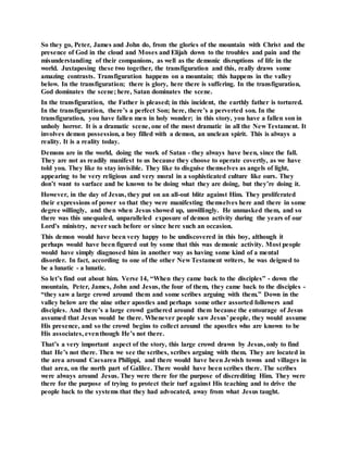So they go, Peter, James and John do, from the glories of the mountain with Christ and the
presence of God in the cloud and Moses and Elijah down to the troubles and pain and the
misunderstanding of their companions, as well as the demonic disruptions of life in the
world. Juxtaposing these two together, the transfiguration and this, really draws some
amazing contrasts. Transfiguration happens on a mountain; this happens in the valley
below. In the transfiguration; there is glory, here there is suffering. In the transfiguration,
God dominates the scene; here, Satan dominates the scene.
In the transfiguration, the Father is pleased; in this incident, the earthly father is tortured.
In the transfiguration, there’s a perfect Son; here, there’s a perverted son. In the
transfiguration, you have fallen men in holy wonder; in this story, you have a fallen son in
unholy horror. It is a dramatic scene, one of the most dramatic in all the New Testament. It
involves demon possession, a boy filled with a demon, an unclean spirit. This is always a
reality. It is a reality today.
Demons are in the world, doing the work of Satan - they always have been, since the fall.
They are not as readily manifest to us because they choose to operate covertly, as we have
told you. They like to stay invisible. They like to disguise themselves as angels of light,
appearing to be very religious and very moral in a sophisticated culture like ours. They
don’t want to surface and be known to be doing what they are doing, but they’re doing it.
However, in the day of Jesus, they put on an all-out blitz against Him. They proliferated
their expressions of power so that they were manifesting themselves here and there in some
degree willingly, and then when Jesus showed up, unwillingly. He unmasked them, and so
there was this unequaled, unparalleled exposure of demon activity during the years of our
Lord’s ministry, never such before or since here such an occasion.
This demon would have been very happy to be undiscovered in this boy, although it
perhaps would have been figured out by some that this was demonic activity. Most people
would have simply diagnosed him in another way as having some kind of a mental
disorder. In fact, according to one of the other New Testament writers, he was deigned to
be a lunatic - a lunatic.
So let’s find out about him. Verse 14, “When they came back to the disciples” - down the
mountain, Peter, James, John and Jesus, the four of them, they came back to the disciples -
“they saw a large crowd around them and some scribes arguing with them.” Down in the
valley below are the nine other apostles and perhaps some other assorted followers and
disciples. And there’s a large crowd gathered around them because the entourage of Jesus
assumed that Jesus would be there. Whenever people saw Jesus’ people, they would assume
His presence, and so the crowd begins to collect around the apostles who are known to be
His associates, eventhough He’s not there.
That’s a very important aspect of the story, this large crowd drawn by Jesus, only to find
that He’s not there. Then we see the scribes, scribes arguing with them. They are located in
the area around Caesarea Philippi, and there would have been Jewish towns and villages in
that area, on the north part of Galilee. There would have been scribes there. The scribes
were always around Jesus. They were there for the purpose of discrediting Him. They were
there for the purpose of trying to protect their turf against His teaching and to drive the
people back to the systems that they had advocated, away from what Jesus taught.
 