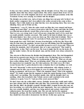 So they were there and they started arguing with the disciples of Jesus. They were arguing
probably about what they always argued about. They always argued about Jesus’ view of
God and Jesus’ view of the kingdom and Jesus’ view of their misrepresentation of the Old
Testament. So they were carrying on a debate with the disciples.
The disciples are on their own. And as it turns out, things have not gone well. So there’s no
doubt another component that’s been added to the scribes arsenal as they come at these
disciples. There’s little doubt in my mind that they were also mocking them. They were also
ridiculing them, and we’ll find out why.
“Immediately,” verse 15, “when the entire crowd saw Him, they were amazed and began
running up to meet Him.” As soon as Jesus arrives with Peter, James, and John, the crowd
sees Him and moved directly toward Him as fast as they can. They are greatly amazed.
That is a very, very strong word. I can’t tell you now strong that word is. It is a word that
you would probably translate awestruck. This would be the kind of attitude that you see
silly junior-highers have when a rock star shows up. This is that kind of attitude. This is a
very, very strong compound word. It’s used only in Mark, and he uses it again in 14:33.
Some people have said, “Well, that’s because Jesus had glory on His face, like Moses did
when he came down the mountain, because Jesus was still shining from His transfiguration
and the presence of God.” No, that’s not possible because in verse 9, Jesus said, “When you
go down the mountain, don’t tell anybody what we’ve just experienced.” That would be
contradictory to that. That’s not the issue. The issue is simply that He was the healer, He
was the wonder worker, He was the miracle man, and the crowds were always attracted to
Him.
They also ran to Him because the disciples had disappointed them. They had disappointed
them not in a general sense, but in a very specific sense. We find that out as we begin to
read verse 16. He askedthem, “What are you discussing with them?” What are you and
these scribes talking about? What are you debating about? What are you arguing about?
He steps in here in a wonderful way. He’s their protector. He’s their cover. He’s their
rescuer because they’ve gotten themselves into a situation they’re not handling very well.
The word “discussing” is often used to describe confrontations with religious leaders. A
common word for that, you see it in chapter 8, verse 11; chapter 12, verse 28. So they’re
having an argument, and Jesus says, “What’s the argument about? What is the argument
about?” We would assume that the argument is about the typical theology issues. Well, the
scribes don’t say anything. They keeptheir mouths shut. And the disciples don’t say
anything, either, they keeptheirs shut. Nobody answers until somebody in the crowd
volunteers to speak. Verse 17, “And one of the crowd answered Him.”
We don’t know why the scribes didn’t answer. Probably because they would much rather
have had a debate with the disciples than with Him. They learned they didn’t fare well with
that. But why didn’t the disciples respond? Disciples didn’t respond because they may not
have been doing very well in the debate but more importantly, they were embarrassed and
they were actually humbled, and they were being mocked and scorned. And in their
embarrassment, they kept their mouths shut. They not only had lost the argument
theologically, perhaps, but they had definitely lost the argument in terms of the power that
they should have been able to demonstrate but did not. So this man speaks up.
 