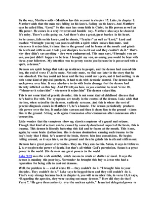 By the way, Matthew adds - Matthew has this account in chapter 17; Luke, in chapter 9.
Matthew adds that the man was falling on his knees. Falling on his knees. And Matthew
says he called Him, “Lord.” So this man has some faith in Christ, in His person as well as
His power. He comes in a very reverent and humble way. Matthew also says he shouted.
It’s noisy. There’s a din going on. And there’s also a great, great burden in his heart.
So he comes, falls on his knees, and he shouts, “Teacher” as well as “Lord,” Lord and
teacher. “I brought you my son possessedwith a spirit which makes him mute. And
whenever it seizes him, it slams him to the ground and he foams at the mouth and grinds
his teethand stiffens out. I told your disciples to cast it out and they couldn’t do it.” That’s
why they didn’t say anything - they were embarrassed. This man says, “I brought you my
son, you just didn’t happen to be here. I brought my son, assuming you would be here with
these, your followers. My intention was to get my son to you because he is possessedwith a
spirit, a demon.”
Demons are spirit beings that take up residence in people, and the demon had caused this
boy, the end of verse 17, to be mute. Not only mute, we find out later in the story that he
was also deaf. The boy could not hear and the boy could not speak, and it had nothing to do
with some kind of physical problem, it had to do with demonic control. The demon had
such power over him. It may also have to do with brain damage that the demon had
literally inflicted on this boy. And I’ll tell you how, as you continue to read. Verse 18,
“Whenever it seizes him” - whenever it seizes him” The demon seizes him.
This is not some kind of genetic disorder, this is not some kind of childhood disease that
he’s had to live with. The symptoms are totally in the control of the demon. Luke adds that
the boy, when seized by the demons, suddenly screams. And this is where the sort of
general diagnosis comes in Matthew 17, he’s a lunatic. The demon periodically produces
this power over the boy. It makes him scream and then it slams him to the ground - slams
him to the ground. Strong verb again. Concussion after concussion after concussion after
concussion.
Little wonder that the symptoms show up, classic symptoms of a grand mal seizure.
Though that kind of seizure can be caused by some dysfunctional aspect of the brain, this is
trauma. This demon is literally battering this kid and he foams at the mouth. This is not,
again, by some brain dysfunction, this is demon domination causing such trauma to the
boy’s body that I think he’s scarred the brain, throws him into convulsions. He begins
rolling around, as it says later, on the ground and then he grinds his teeth and stiffens out.
Demons have great power over bodies. They do. They can do this. Satan, it says in Hebrews
2, is evengiven the power of death. But that’s all within God’s permission. Satan is a great
power in the world. His demons are great powers in the world.
Luke 9:39 uses the verb suntribō, which means to crush or shatter or maul. It says the
demon is mauling this poor boy. No wonder he brought this boy to Jesus who had a
reputation for being able to cast out demons.
Well, the problem is — end of verse 18 — they couldn’t do it. “I brought him to your
disciples. They couldn’t do it.” Luke says he begged them and they still couldn’t do it.
That’s very strange because back in chapter 6, you will remember this, in verse 13, it says,
“Regarding the apostles, they were casting out many demons.” How did they do that?
Verse 7, “He gave them authority over the unclean spirits.” Jesus had delegated power to
 